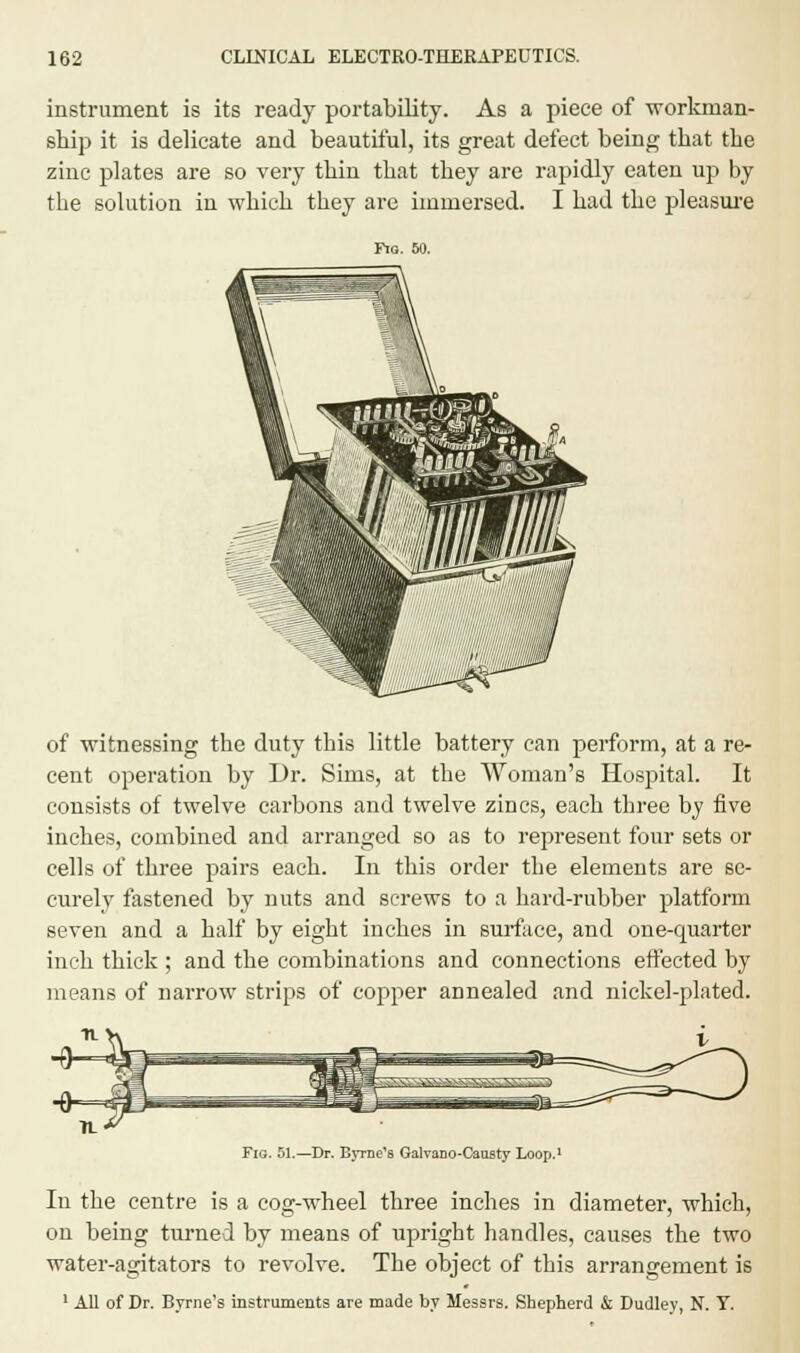 instrument is its ready portability. As a piece of workman- ship it is delicate and beautiful, its great defect being that the zinc plates are so very thin that they are rapidly eaten up by the solution in which they are immersed. I had the pleasure Fio. 60. of witnessing the duty this little battery can perform, at a re- cent operation by Dr. Sims, at the Woman's Hospital. It consists of twelve carbons and twelve zincs, each three by five inches, combined and arranged so as to represent four sets or cells of three pairs each. In this order the elements are se- curely fastened by nuts and screws to a hard-rubber platform seven and a half by eight inches in surface, and one-quarter inch thick ; and the combinations and connections effected by means of narrow strips of copper annealed and nickel-plated. Fig. 51.—Dr. Byrne's Galvano-Caufity Loop Iii the centre is a cog-wheel three inches in diameter, which, on being turned by means of upright handles, causes the two water-agitators to revolve. The object of this arrangement is 1 All of Dr. Byrne's instruments are made by Messrs. Shepherd & Dudley, N. Y.