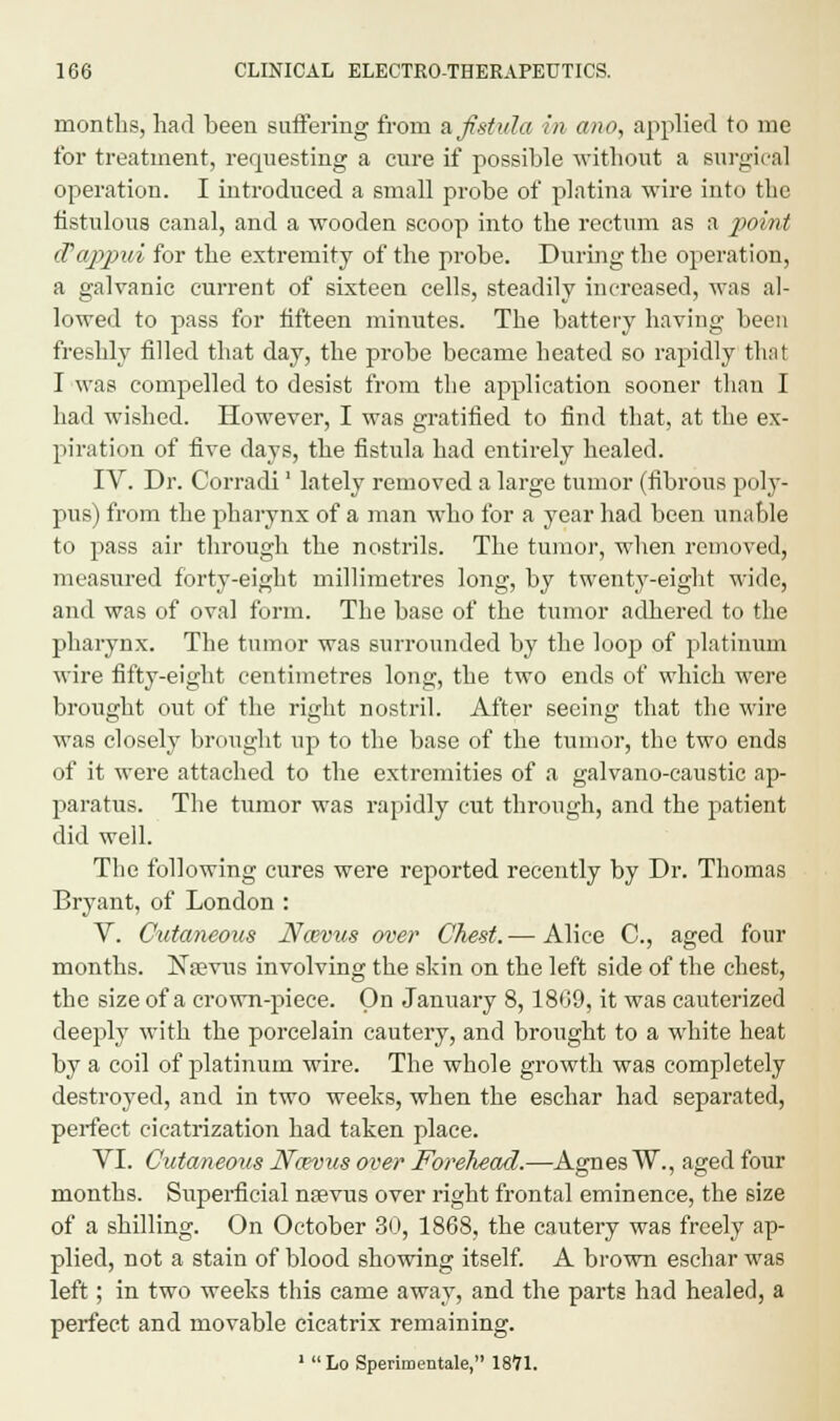 months, had been suffering from a fistula in ano, applied to me for treatment, requesting a cure if possible without a surgical operation. I introduced a small probe of platina wire into the fistulous canal, and a wooden scoop into the rectum as a point (Tappui for the extremity of the probe. During the operation, a galvanic current of sixteen cells, steadily increased, was al- lowed to pass for fifteen minutes. The battery having been freshly filled that day, the probe became heated so rapidly thai I was compelled to desist from the application sooner than I had wished. However, I was gratified to find that, at the ex- piration of five days, the fistula had entirely healed. IV. Dr. Corradi' lately removed a large tumor (fibrous poly- pus) from the pharynx of a man who for a year had been unable to pass air through the nostrils. The tumor, when removed, measured forty-eight millimetres long, by twent_y-eight wide, and was of oval form. The base of the tumor adhered to the pharynx. The tumor was surrounded by the loop of platinum wire fifty-eight centimetres long, the two ends of which were brought out of the right nostril. After seeing that the wire was closely brought up to the base of the tumor, the two ends of it were attached to the extremities of a galvano-caustic ap- paratus. The tumor was rapidly cut through, and the patient did well. The following cures were reported recently by Dr. Thomas Bryant, of London : V. Cutaneous JYcevus over Chest. — Alice C, aged four months. Nasvus involving the shin on the left side of the chest, the size of a crown-piece. On January 8,18G9, it was cauterized deeply with the porcelain cautery, and brought to a white heat by a coil of platinum wire. The whole growth was completely destroyed, and in two weeks, when the eschar had separated, perfect cicatrization had taken place. VI. Cutaneous Noevus over Forehead.—Agnes W., aged four months. Superficial nsevus over right frontal eminence, the size of a shilling. On October 30, 1868, the cautery was freely ap- plied, not a stain of blood showing itself. A brown eschar was left; in two weeks this came away, and the parts had healed, a perfect and movable cicatrix remaining. 1 Lo Sperimentale, 1871.