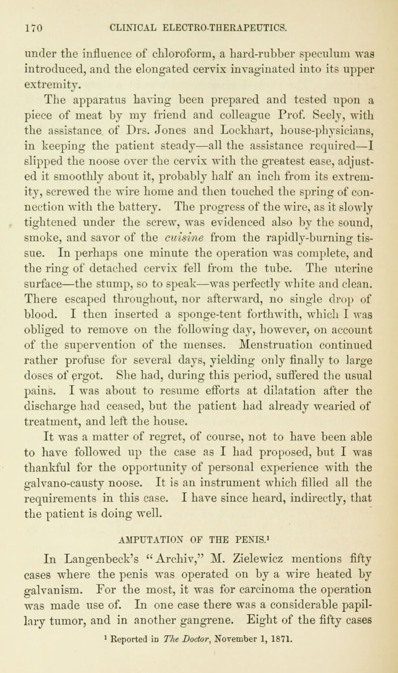 under the influence of chloroform, a hard-rubber speculum was introduced, and the elongated cervix invaginated into its upper extremity. The apparatus having been prepared and tested upon a piece of meat by my friend and colleague Prof. Seely, with the assistance of Drs. Jones and Lockhart, house-physicians, in keeping the patient steady—all the assistance required—I slipped the noose over the cervix with the greatest ease, adjust- ed it smoothly about it, probably half an inch from its extrem- ity, screwed the wire home and then touched the spring of con- nection with the battery. The progress of the wire, as it slowly tightened under the screw, was evidenced also by the sound, smoke, and savor of the cuisine from the rapidly-burning tis- sue. In perhaps one minute the operation was complete, and the ring of detached cervix fell from the tube. The uterine surface—the stump, so to speak—was perfectly white and clean. There escaped throughout, nor afterward, no single drop of blood. I then inserted a sponge-tent forthwith, which I was obliged to remove on the following day, however, on account of the supervention of the menses. Menstruation continued rather profuse for several days, yielding only finally to large doses of ergot. She had, during this period, suffered the usual pains. I was about to resume efforts at dilatation after the discharge had ceased, but the patient had already wearied of treatment, and left the house. It was a matter of regret, of course, not to have been able to have followed up the case as I had proposed, but I was thankful for the opportunity of personal experience with the galvano-causty noose. It is an instrument which filled all the requirements in this case. I have since heard, indirectly, that the patient is doing well. AMPUTATION OF THE PENIS.1 In Langenbeck's Archiv, M. Zielewicz mentions fifty cases where the penis was operated on by a wire heated by galvanism. For the most, it was for carcinoma the operation was made use of. In one case there was a considerable papil- lary tumor, and in another gangrene. Eight of the fifty cases 1 Reported in The Doctor, November 1, 1871.