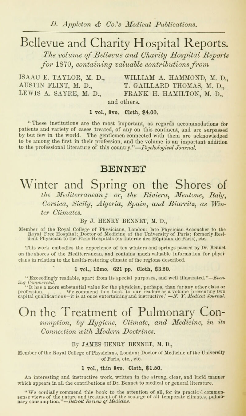 Bellevue and Charity Hospital Reports. The volume of BelUvue and Charity Uosjntal Reports for 1870, containing valuable contributions from ISAAC E. TAYLOR, M. D., WILLIAM A. HAMMOND, M. D., AUSTIN FLINT, M. D., T. GAILLARD THOMAS, M. D., LEWIS A. SAYRE, M. D., FRANK H. HAMILTON, M. D., and others. 1 vol., 8vo. Cloth, $4.00.  These institutions are the most important, as regards accommodations for patients and variety of cases treated, of any on this continent, and are surpassed by but few in the world. The gentlemen connected with them are acknowledged to be among the first in their profession, and the volume is an important addition to the professional literature of this country.—Psychological Journal. BENNET Winter and Spring on the Shores of the Mediterranean; or, the Riviera, Mentone, Italy, Corsica, Sicily, Algeria, Spain, and Biarritz, as Win- ter Climates. By J. HENRY BENNET, M. D., Member of the Royal College of Physicians, London; late Physician-Acconcher to the Royal Free Hospital; Doctor of Medicine of the University of Paris: formerly Resi- dent Physician to the Paris Hospitals (ex-Interne des HGpitaux de Paris), etc. This work embodies the experience of ten winters and springs passed by Dr. Bennet on the shores of the Mediterranean, and contains much valuable information for physi- cians in relation to the health-restoring climate of the regions described. 1 vol., 12mo. 621 pp. Cloth, $3.50.  Exceedingly readable, apart from its special purposes, and well illustrated.—Evert- ing Commercial.  It has a more substantial value for the physician, perhaps, than for any other class or profession. . . . We commend this book to cur readers as a volume presenting two capital qualifications—it is at once entertaining and instructive.' —N. Y. Medical Journal. On the Treatment of Pulmonary Con- sumption, by Hygiene, Climate, and Medicine, in its Connection with Modem Doctrines* By JAMES HENRY BENNET, M. D., Member of the Eoyal College of Physicians, London; Doctor of Medicine of the University of Paris, etc., etc. 1 vol., thin 8vo. Cloth, $1.50. An interesting and instructive work, written in the strong, clear, and lucid manner which appears in all the contributions of Dr. Bennet to medical or general literature. We cordially commend this book to the attention of all, for its practic d common- sense views of the nature and treatment of the scourge of all temperate climates, pulmo- nary consumption.—Detroit Review of Medicine.