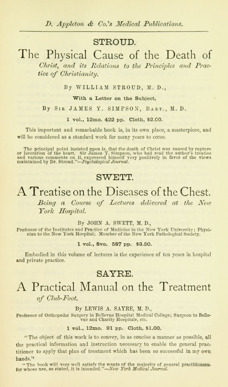 STROUD. The Physical Cause of the Death of Christ, and its Relations to the Principles and Prac- tice of Christianity. By WILLIAM STROUD, M. D., With a Letter on the Subject, By Sir JAMES Y. SIMPSOX, Bart., M. D. 1 vol., 12mo. 422 pp. Cloth, $2X0. Tbia important and remarkable book is, in its own place, a masterpiece, and will be considered as a standard work for many years to come. The principal point insisted npon is, that the death of Christ was caused by rnptnre or laceration of tne heart. Sir James Y. Simpson, wtio had read the author's treatise and various comments on it, expressed himself very positively in favor of the views maintaiued by Dr. Stroud.—Psychological Journal. SWETT. A Treatise on the Diseases of the Chest. Being a Course of Lectures delivered at the Neio York Hospital. By JOHN A. SWETT, M. D., Professor of the Institutes and Practice of Medicine in the New York University; Physi- cian to the New York Hospital; Member of the New York Pathological Society. 1 vol., 8vo. 587 pp. $3.50. Embodied in this volume of lectures is the experience of ten years in hospital and private practice. SAYRE. A Practical Manual on the Treatment of Club-Foot. By LEWIS A. SATRE, M. D., Professor of Orthopedic Surgery in Bellevue Hospital Medical College; Surgeon to BeHe- vue and Charity Hospitals, etc. 1 vol., 12mo. 91 pp. Cloth, $1.00. The object of this work is to convey, in as concise a manner as possible, all the practical information and instruction necessary to enable the general prac- titioner to apply that plan of treatment which has been so successful in my own hands. 11 Tlie hook will very well satisfv the wants of the majority of general practitioneret for whose use, as stated, it is intended.—New York Medical Journal.