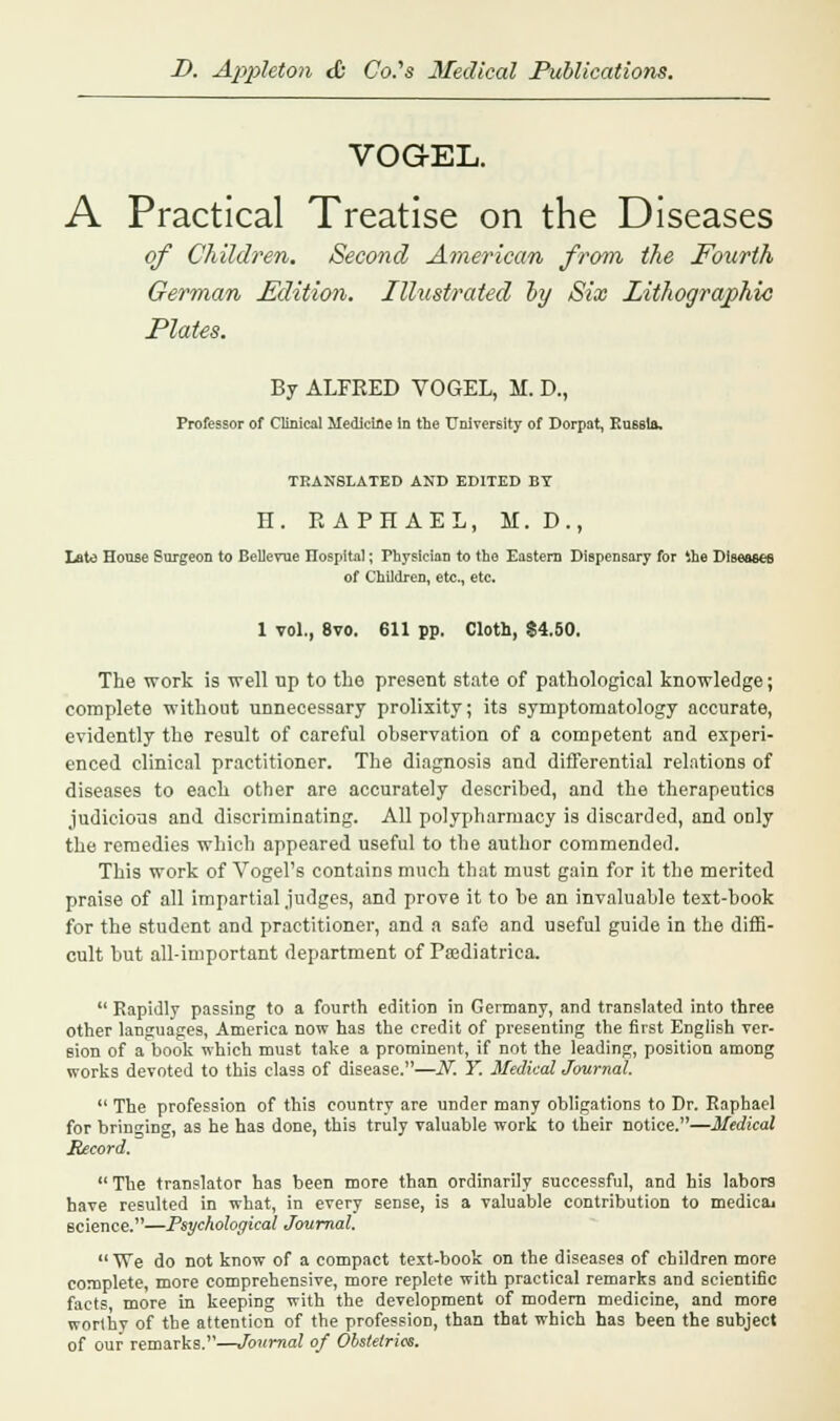 VOG-EL. A Practical Treatise on the Diseases of Children. Second American from the Fourth German Edition. Illustrated oy Six Lithographic Plates. By ALFRED VOGEL, M. D., Professor of Clinical Medicine in the University of Dorpat, Russia, TRANSLATED AND EDITED BY H. RAPHAEL, M. D ., Late House Surgeon to BeUevue Ilospital; Physician to the Eastern Dispensary for '.he Diseases of Children, etc., etc. 1 vol., 8vo. 611 pp. Cloth, $4.50. The work is well up to the present state of pathological knowledge; complete without unnecessary prolixity; its symptomatology accurate, evidently the result of careful observation of a competent and experi- enced clinical practitioner. The diagnosis and differential relations of diseases to each other are accurately described, and the therapeutics judicious and discriminating. All polypharmacy is discarded, and only the remedies which appeared useful to the author commended. This work of Vogel's contains much that must gain for it the merited praise of all impartial judges, and prove it to be an invaluable text-book for the student and practitioner, and a safe and useful guide in the diffi- cult but all-important department of Ptediatrica.  Rapidly passing to a fourth edition in Germany, and translated into three other languages, America now has the credit of presenting the first English ver- sion of a book which must take a prominent, if not the leading, position among works devoted to this class of disease.—N. Y. Medical Journal.  The profession of this country are under many obligations to Dr. Raphael for bringing, as he has done, this truly valuable work to their notice.—Medical Record.  The translator has been more than ordinarily successful, and his labors have resulted in what, in every sense, is a valuable contribution to medicai science.—Psychological Journal. We do not know of a compact text-book on the diseases of children more complete, more comprehensive, more replete with practical remarks and scientific facts more in keeping with the development of modern medicine, and more worthy of the attention of the profession, than that which has been the subject of our remarks.—Journal of Obstetrics.