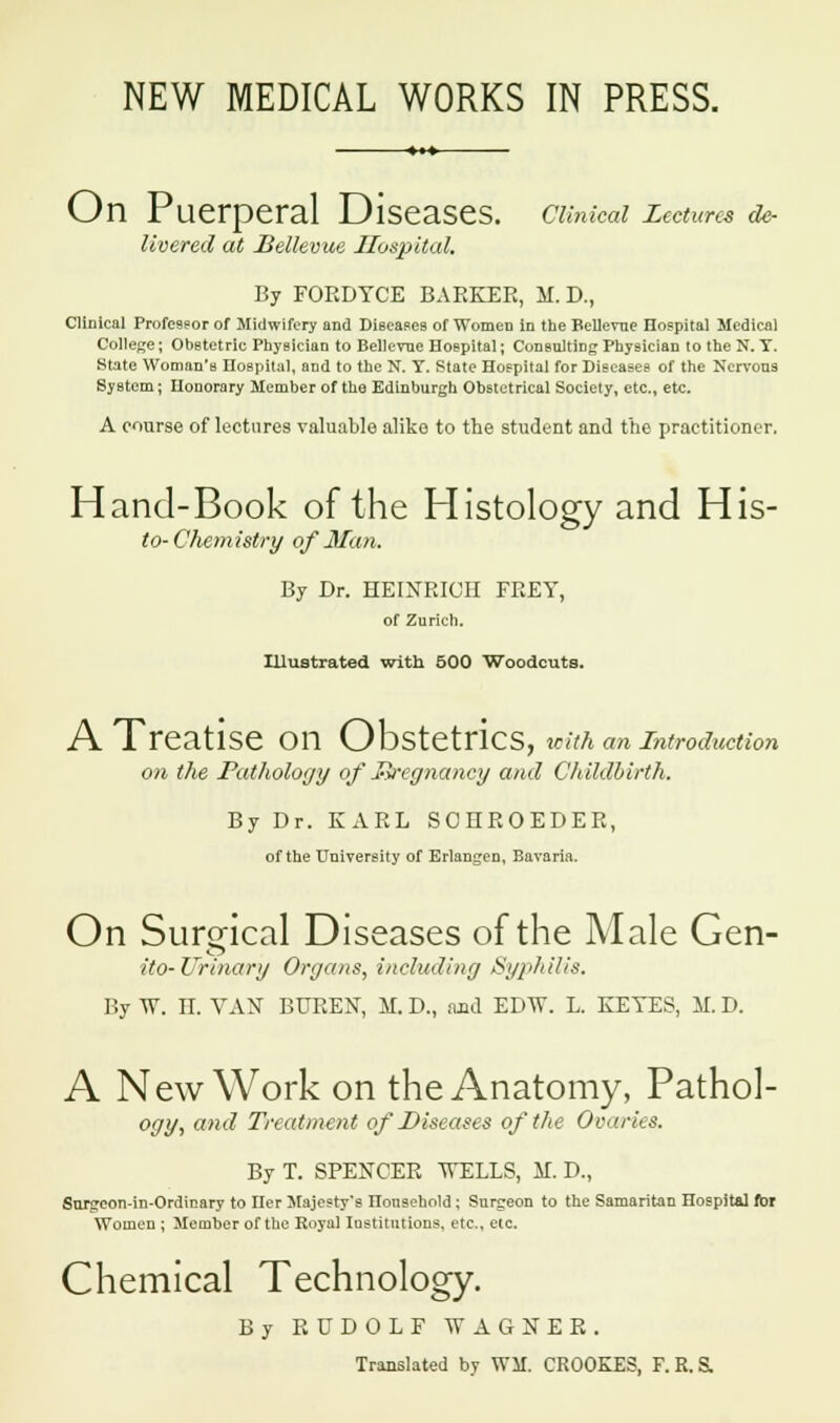 NEW MEDICAL WORKS IN PRESS. On Puerperal Diseases. Clinical Lectures de- livered at Bellevue Hospital. By FORDYCE BARKER, M. D., Clinical Professor of Midwifery and Diseases of Women in the Hellenic Hospital Medical College; Obstetric Physician to Bellevne Hospital; Consulting Physician to the N. T. State Woman's Hospital, and to the N. T. State Hospital for Diseases of the Nervous System; Honorary Member of the Edinburgh Obstetrical Society, etc., etc. A course of lectures valuable alike to the student and the practitioner. Hand-Book of the Histology and His- to-Chemistry of Man. By Dr. HEINRIOH FREY, of Zurich. Illustrated with 500 Woodcuts. A Treatise on Obstetrics, icith an introduction on the Pathology of R-eg nancy and Childbirth. By Dr. KARL SCEROEDER, of the University of Erlangen, Bavaria. On Surgical Diseases of the Male Gen- ito-Urinary Organs, including Syphilis. By W. K VAX BUREN, M. D., and EDTV. L. KEYES, M. D. A New Work on the Anatomy, Pathol- ogy, and Treatment of Diseases of the Ovaries. By T. SPENCER WELLS, K D., Sun:eon-in-Ordinary to Iler Majesty's ITonsehold; Surgeon to the Samaritan Hospital for Women ; Member of the Royal Institutions, etc., etc. Chemical Technology. By RUDOLF WAGNER. Translated by WSI. CROOKES, F. R.S.