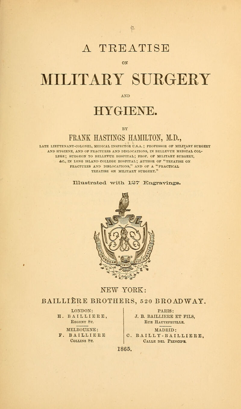 A TREATISE ON MILITARY SURGERY AND HYGIENE. FRANK HASTINGS HAMILTON, M.D., LATE LIEUTENANT-COLONEL, MEDICAL INSPECTOR U.S.A. ; PEOFESSOR OP MILITARY SURGERY AND HYGIENE, AND OP FRACTURES AND DISLOCATIONS, IN BELLEVUE MEDICAL COL- LEGE ; SURGEON TO BELLEVUE HOSPITAL; PROF. OF MILITARY SURGERY, - AC, EN LONG ISLAND COLLEGE HOSPITAL; AUTHOR OF  TREATISE ON FRACTURES AND DISLOCATIONS, AND OP A PRACTICAL TEEATISE ON MILITARY SURGERY. IlLustrated. -with 137 Engravings. NEW YORK: BAILLllSRE BROTHERS, 520 BROADWAY. LONDON: H. BAILLIEEE, Eegent St. MELBOURNE: F. BAILLIEEE Collins St. PAEI8: J. B. BAILLIEEE ET FIL8, Eue Hautefeullle. c. 1865. MADEID: BAILLT-BAILLIEEE, CALLE DEL PEINOTPa.