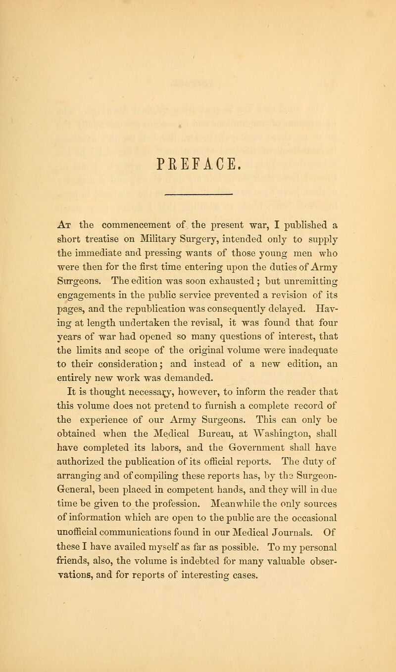 PREFACE. At the commencement of the present war, I published a short treatise on Military Surgery, intended only to supply the immediate and pressing wants of those young men who were then for the first time entering upon the duties of Army Surgeons. The edition was soon exhausted; but unremitting engagements in the public service prevented a revision of its pages, and the republication was consequently delayed. Hav- ing at length undertaken the revisal, it was found that four years of war had opened so many questions of interest, that the limits and scope of the original volume were inadequate to their consideration; and instead of a new edition, an entirely new work was demanded. It is thought necessary, however, to inform the reader that this volume does not pretend to furnish a complete record of the experience of our Army Surgeons. This can only be obtained when the Medical Bureau, at Washington, shall have completed its labors, and the Government shall have authorized the publication of its official reports. The duty of arranging and of compiling these reports has, by the Surgeon- General, been placed in competent hands, and they will in due time be given to the profession. Meanwhile the only sources of information which are open to the public are the occasional unofficial communications found in our Medical Journals. Of these I have availed myself as far as possible. To my personal friends, also, the volume is indebted for many valuable obser- vations, and for reports of interesting cases.