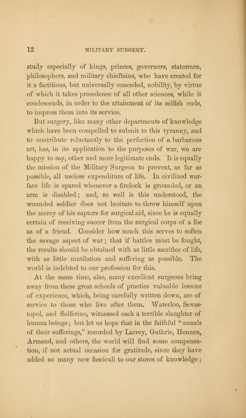 study especially of kings, princes, governors, statesmen, philosophers, and military chieftains, who have created for it a factitious, but universally conceded, nobility, by virtue of which it takes precedence of all other sciences, while it condescends, in order to the attainment of its selfish ends, to impress them into its service. But surgery, like many other departments of knowledge which have been compelled to submit to this tyranny, and to contribute reluctantly to the perfection of a barbarous art, has, in its application to the purposes of war, we are happy to say, other and more legitimate ends. It is equally the mission of the Military Surgeon to prevent, as far as possible, all useless expenditure of life. In civilized war- fare life is spared whenever a firelock is grounded, or an arm is disabled; and, so well is this understood, the wounded soldier does not hesitate to throw himself upon the mercy of his captors for surgical aid, since he is equally certain of receiving succor from the surgical corps of a foe as of a friend. Consider how much this serves to soften the savage aspect of war; that if battles must be fought, the results should be obtained with as little sacrifice of life, with as little mutilation and suffering as possible. The world is indebted to our profession for this. At the same time, also, many excellent surgeons bring away from these great schools of practice valuable lessons of experience, which, being carefully written down, are of service to those who live after them. Waterloo, Sevas- topol, and Solferino, witnessed each a terrible slaughter of human beings ; but let us hope that in the faithful  annals of their sufferings, recorded by Larrey, Guthrie, Hennen, Armand, and others, the world will find some compensa- tion, if not actual occasion for gratitude, since they have added so many new fasciculi to our stores of knowledge ;