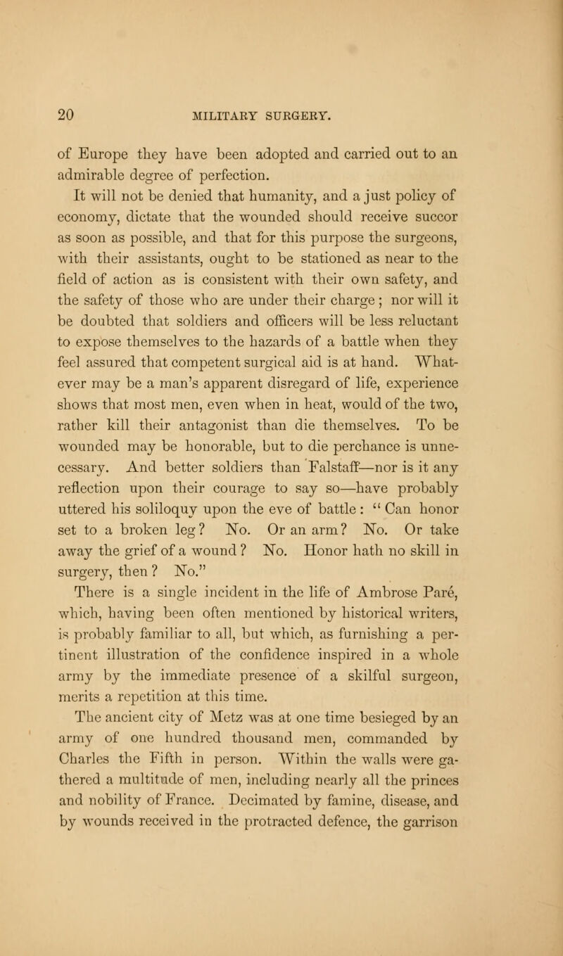 of Europe they have been adopted and carried out to an admirable degree of perfection. It will not be denied that humanity, and a just policy of economy, dictate that the wounded should receive succor as soon as possible, and that for this purpose the surgeons, with their assistants, ought to be stationed as near to the field of action as is consistent with their own safety, and the safety of those who are under their charge; nor will it be doubted that soldiers and officers will be less reluctant to expose themselves to the hazards of a battle when they feel assured that competent surgical aid is at hand. What- ever may be a man's apparent disregard of life, experience shows that most men, even when in heat, would of the two, rather kill their antagonist than die themselves. To be wounded may be honorable, but to die perchance is unne- cessary. And better soldiers than Falstaff—nor is it any reflection upon their courage to say so—have probably uttered his soliloquy upon the eve of battle :  Can honor set to a broken leg ? No. Or an arm ? No. Or take away the grief of a wound ? No. Honor hath no skill in surgery, then ? No. There is a single incident in the life of Ambrose Pare, which, having been often mentioned by historical writers, is probably familiar to all, but which, as furnishing a per- tinent illustration of the confidence inspired in a whole army by the immediate presence of a skilful surgeon, merits a repetition at this time. The ancient city of Metz was at one time besieged by an army of one hundred thousand men, commanded by Charles the Fifth in person. Within the walls were ga- thered a multitude of men, including nearly all the princes and nobility of France. Decimated by famine, disease, and by wounds received in the protracted defence, the garrison