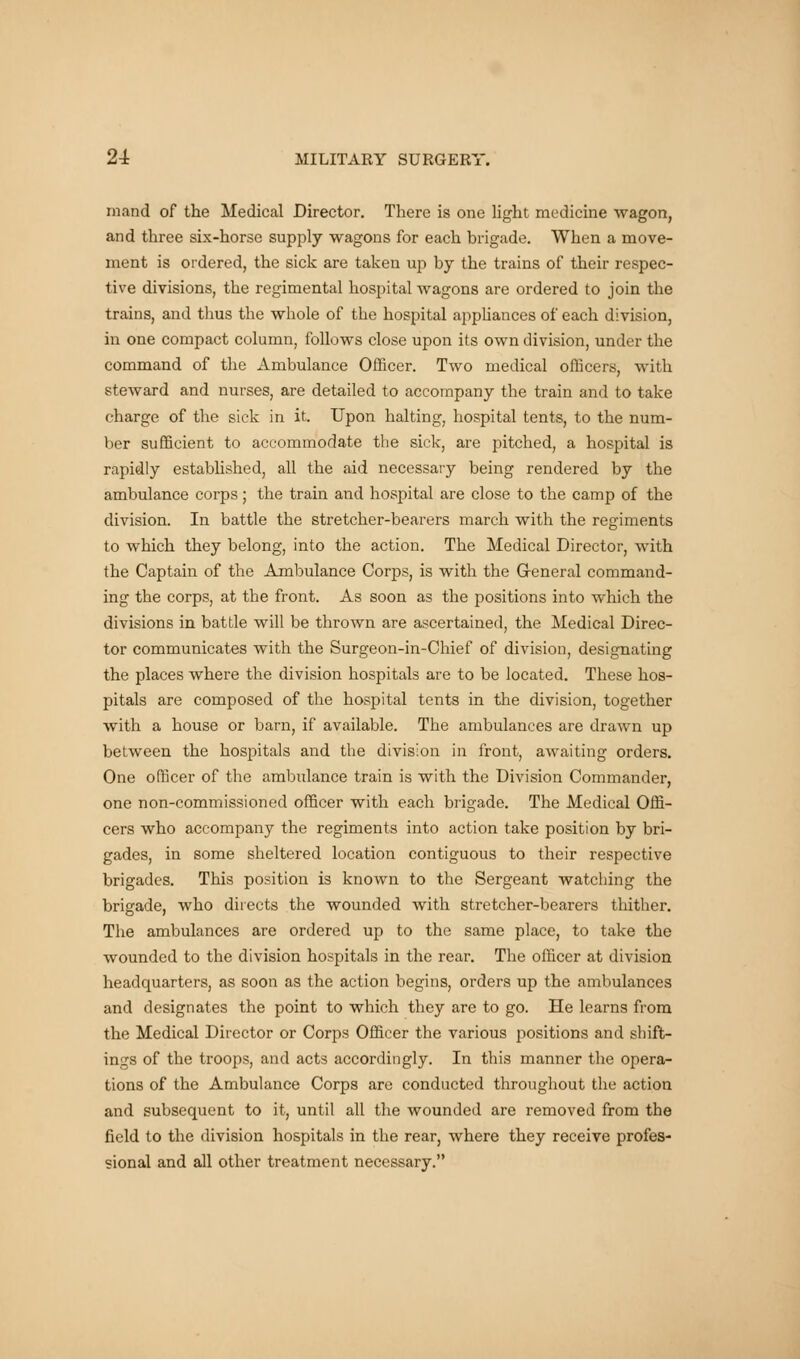 mand of the Medical Director. There is one light medicine wagon, and three six-horse supply wagons for each brigade. When a move- ment is ordered, the sick are taken up by the trains of their respec- tive divisions, the regimental hospital wagons are ordered to join the trains, and thus the whole of the hospital appliances of each division, in one compact column, follows close upon its own division, under the command of the Ambulance Officer. Two medical officers, with steward and nurses, are detailed to accompany the train and to take charge of the sick in it. Upon halting, hospital tents, to the num- ber sufficient to accommodate the sick, are pitched, a hospital is rapidly established, all the aid necessary being rendered by the ambulance corps ; the train and hospital are close to the camp of the division. In battle the stretcher-bearers march with the regiments to which they belong, into the action. The Medical Director, with the Captain of the Ambulance Corps, is with the General command- ing the corps, at the front. As soon as the positions into which the divisions in battle will be thrown are ascertained, the Medical Direc- tor communicates with the Surgeon-in-Chief of division, designating the places where the division hospitals are to be located. These hos- pitals are composed of the hospital tents in the division, together with a house or barn, if available. The ambulances are drawn up between the hospitals and the division in front, awaiting orders. One officer of the ambulance train is with the Division Commander, one non-commissioned officer with each brigade. The Medical Offi- cers who accompany the regiments into action take position by bri- gades, in some sheltered location contiguous to their respective brigades. This position is known to the Sergeant watching the brigade, who directs the wounded with stretcher-bearers thither. The ambulances are ordered up to the same place, to take the wounded to the division hospitals in the rear. The officer at division headquarters, as soon as the action begins, orders up the ambulances and designates the point to which they are to go. He learns from the Medical Director or Corps Officer the various positions and shift- rags of the troops, and acts accordingly. In this manner the opera- tions of the Ambulance Corps are conducted throughout the action and subsequent to it, until all the wounded are removed from the field to the division hospitals in the rear, where they receive profes- sional and all other treatment necessary.