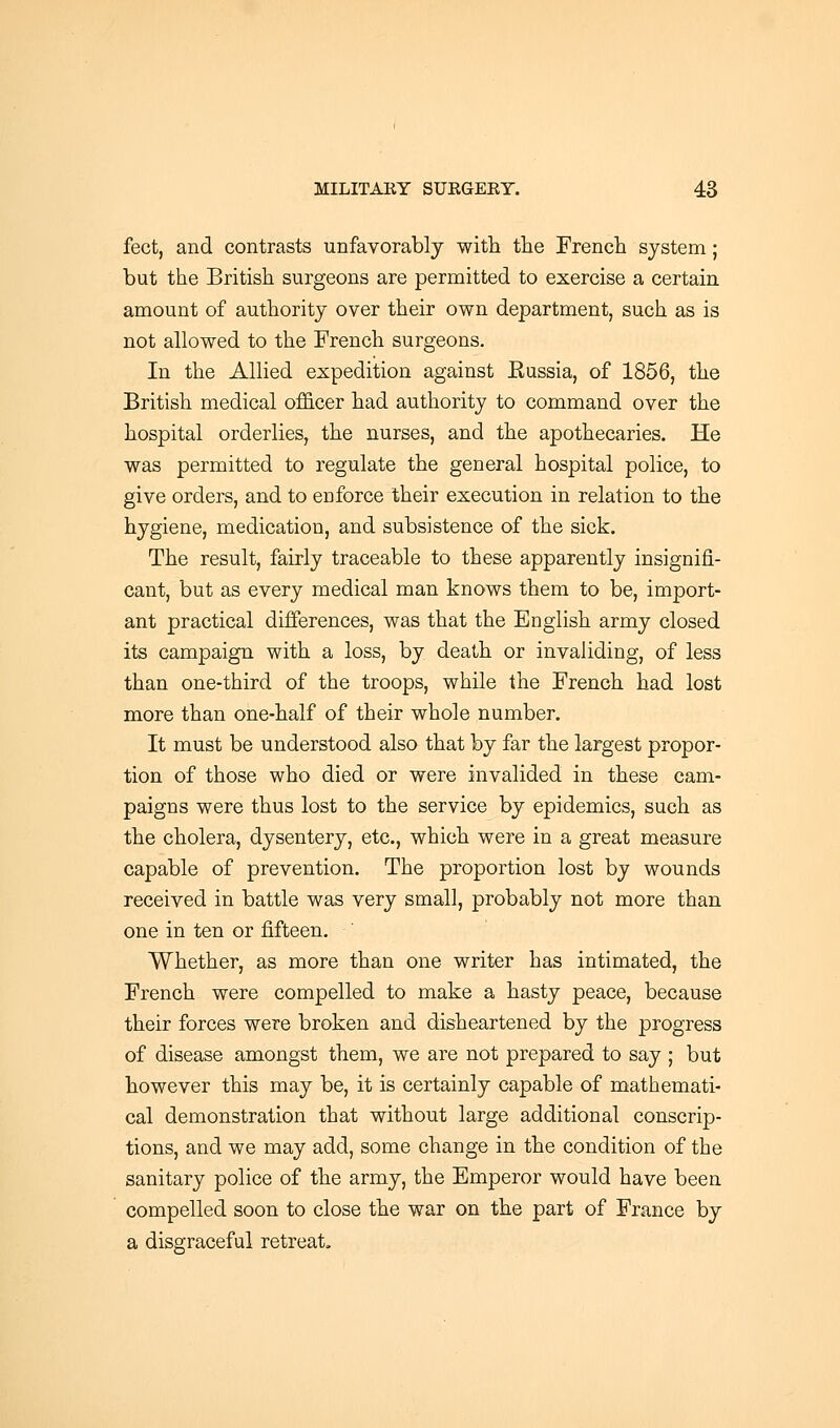 feet, and contrasts unfavorably with the French system; but the British surgeons are permitted to exercise a certain amount of authority over their own department, such as is not allowed to the French surgeons. In the Allied expedition against Kussia, of 1856, the British medical officer had authority to command over the hospital orderlies, the nurses, and the apothecaries. He was permitted to regulate the general hospital police, to give orders, and to enforce their execution in relation to the hygiene, medication, and subsistence of the sick. The result, fairly traceable to these apparently insignifi- cant, but as every medical man knows them to be, import- ant practical differences, was that the English army closed its campaign with a loss, by death or invaliding, of less than one-third of the troops, while the French had lost more than one-half of their whole number. It must be understood also that by far the largest propor- tion of those who died or were invalided in these cam- paigns were thus lost to the service by epidemics, such as the cholera, dysentery, etc., which were in a great measure capable of prevention. The proportion lost by wounds received in battle was very small, probably not more than one in ten or fifteen. Whether, as more than one writer has intimated, the French were compelled to make a hasty peace, because their forces were broken and disheartened by the progress of disease amongst them, we are not prepared to say ; but however this may be, it is certainly capable of mathemati- cal demonstration that without large additional conscrip- tions, and we may add, some change in the condition of the sanitary police of the army, the Emperor would have been compelled soon to close the war on the part of France by a disgraceful retreat.