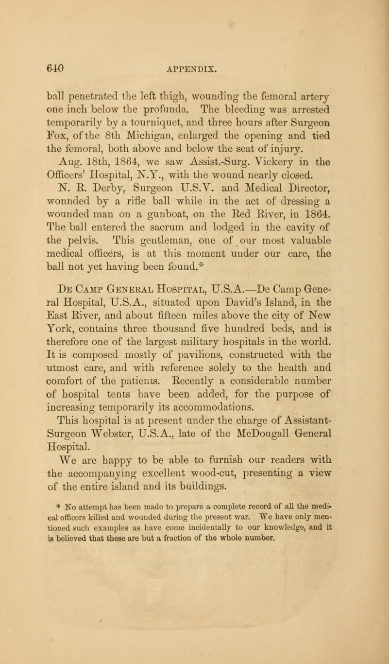 ball penetrated the left thigh, wounding the femoral artery one inch below the profunda. The bleeding was arrested temporarily by a tourniquet, and three hours after Surgeon Fox, of the 8th Michigan, enlarged the opening and tied the femoral, both above and below the seat of injury. Aug. 18th, 1864, we saw Assist.-Surg. Vickery in the Officers' Hospital, N.Y., with the wound nearly closed. N. R. Derby, Surgeon U.S.Y. and Medical Director, wonnded by a rifle ball while in the act of dressing a wounded man on a gunboat, on the Red River, in 1864. The ball entered the sacrum and lodged in the cavity of the pelvis. This gentleman, one of our most valuable medical officers, is at this moment under our care, the ball not yet having been found.* De Camp General Hospital, U.S.A.—De Camp Gene- ral Hospital, U.S.A., situated upon David's Island, in the East River, and about fifteen miles above the city of New York, contains three thousand five hundred beds, and is therefore one of the largest military hospitals in the world. It is composed mostly of pavilions, constructed with the utmost care, and with reference solely to the health and comfort of the patients. Recently a considerable number of hospital tents have been added, for the purpose of increasing temporarily its accommodations. This hospital is at present under the charge of Assistant- Surgeon Webster, U.S.A., late of the McDougall General Hospital. We are happy to be able to furnish our readers with the accompanying excellent wood-cut, presenting a view of the entire island and its buildings. * No attempt has been made to prepare a complete record of all the medi- cal officers killed and wounded during the present war. We have only men- tioned such examples as have come incidentally to our knowledge, and it is believed that these are but a fraction of the whole number.