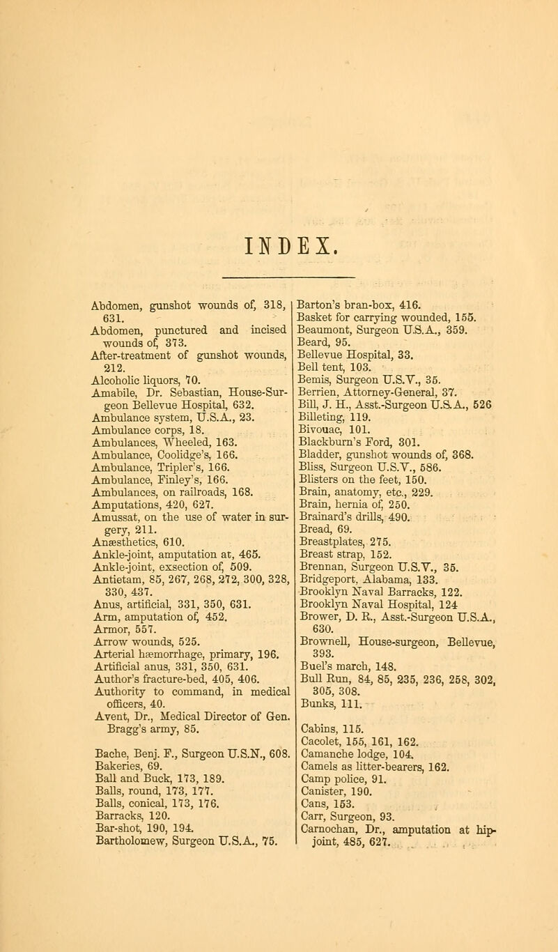 INDEX. Abdomen, gunshot ■wounds of, 318, 631. Abdomen, punctured and incised wounds of, 373. After-treatment of gunshot wounds, 212. Alcoholic liquors, 10. Amabile, Dr. Sebastian, House-Sur- geon Bellevue Hospital, 632. Ambulance system, U.S.A., 23. Ambulance corps, 18. Ambulances, Wheeled, 163. Ambulance, Coolidge's, 166. Ambulance, Tripler's, 166. Ambulance, Finley's, 166. Ambulances, on railroads, 168. Amputations, 420, 627. Amussat, on the use of water in sur- gery, 211. Anaesthetics, 610. Ankle-joint, amputation at, 465. Ankle-joint, exsection of, 509. Antietam, 85, 267, 268, 272, 300, 328, 330, 437. Anus, artificial, 331, 350, 631. Arm, amputation of, 452. Armor, 557. Arrow wounds, 525. Arterial haemorrhage, primary, 196. Artificial anus, 331, 350, 631. Author's fracture-bed, 405, 406. Authority to command, in medical officers, 40. Avent, Dr., Medical Director of Gen. Bragg's army, 85. Bache, Benj. P., Surgeon U.S.N., 608. Bakeries, 69. Ball and Buck, 173, 189. Balls, round, 173, 177. Balls, conical, 173, 176. Barracks, 120. Bar-shot, 190, 194. Barton's bran-box, 416. Basket for carrying wounded, 155. Beaumont, Surgeon U.S.A., 359. Beard, 95. Bellevue Hospital, 33. Bell tent, 103. Bemis, Surgeon U.S.V., 35. Berrien, Attorney-General, 37. Bill, J. H, Asst.-SurgeonU.S-A., 526 Billeting, 119. Bivouac, 101. Blackburn's Ford, 301. Bladder, gunshot wounds of, 368. Bliss, Surgeon U.S.V., 586. Blisters on the feet, 150. Brain, anatomy, etc., 229. Brain, hernia of, 250. Brainard's drills, 490. Bread, 69. Breastplates, 275. Breast strap, 152. Brennan, Surgeon U.S.V., 35. Bridgeport. Alabama, 133. Brooklyn Naval Barracks, 122. Brooklyn Naval Hospital, 124 Brower, D. B,., Asst.-Surgeon U.S.A., 630. Brownell, House-surgeon, Bellevue, 393. Buel's march, 148. Bull Run, 84, 85, 235, 236, 258, 302, 305, 308. Bunks, 111. Cabins, 115. Cacolet, 155, 161, 162. Camanche lodge, 104 Camels as litter-bearers, 162. Camp police, 91. Canister, 190. Cans, 153. Carr, Surgeon, 93. Carnochan, Dr., amputation at hip-