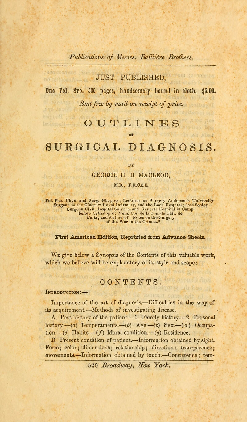 JUST PUBLISHED, One Vol. 8vo. 500 pages, handsomely bound in cloth, $5.00, Sent free by mail on receipt of price. OUTLINES Of SURGICAL DIAGNOSIS. BY GEORGE H. B MACLEOD, M.D., F.R.C.S.E. FoL Fao. Pliys. and Snrg. Glasgow; Lecturer on Surgery Anderson's University Surgeon to the Glasgow Royal Infirmary, and the Lock Hospital; late Senior Surgeon Civil Hospital Smyrna, and General Hospital in Camp before SebusLopol; Mem. Cor. de la So«. de Chlr. de Paris; and Author of '■ Notes on the-Surgery of the War in the Crimea. First American Edition, Reprinted from Advance Sheets. We give below a Synopsis of the Contents of thi3 valuable work, which we believe will be explanatory of its style and scope: CONTENTS. Introduction :— Importance of the art of diagnosis.—Difficulties in the way of its acquirement.—Methods of investigating disease. A. Past history of the patient.—1. Family history.—2. Personal history.—(a) Temperaments.—(5) Age—(c) Sex.—(d) Occupa- tion.—(e) Habits.—(/) Moral condition.—(g) Residence. J3. Present condition of patient.—Informaiion obtained by sight. Form; color; dimensions; relationship; direction: transparence; movements.—Information obtained by touch.—Consistence; tern-