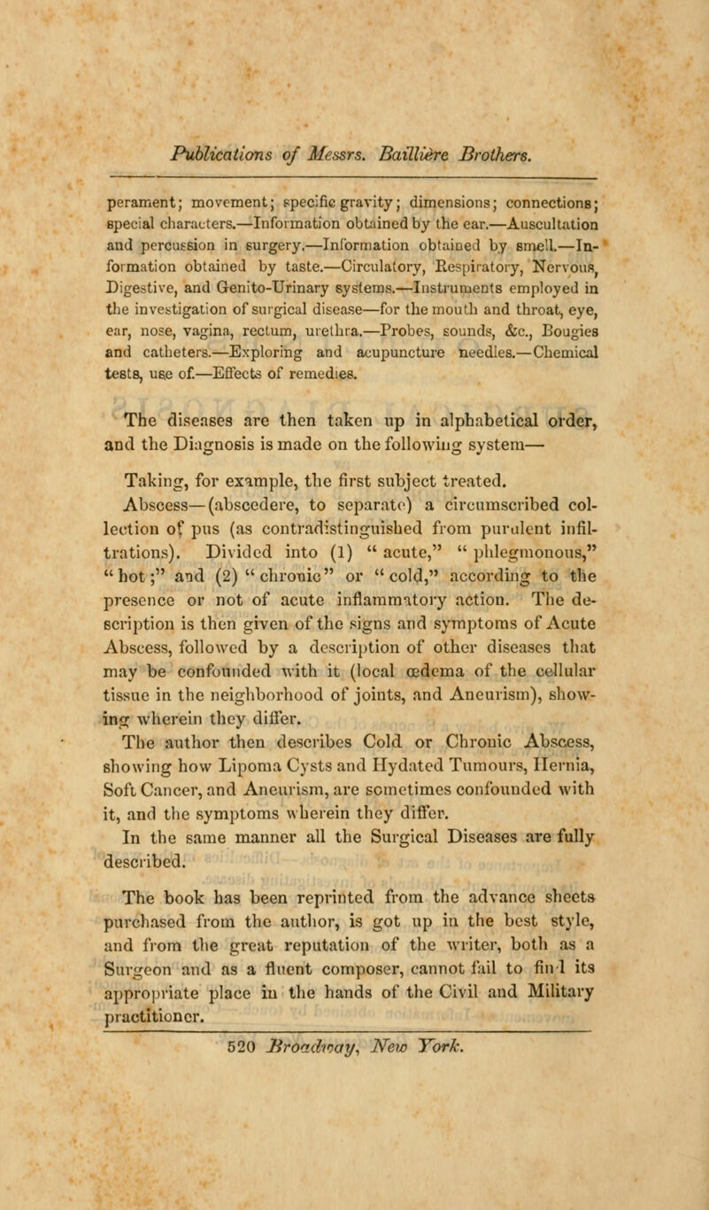 perament; movement; specific gravity; dimensions; connections; special characters.—Information obtained by the ear.—Auscultation and percussion in surgery.—Information obtained by smell.—In- formation obtained by taste.—Circulatory, Respiratory, Nervous, Digestive, and Genito-Urinary systems.—Instruments employed in the investigation of surgical disease—for the mouth and throat, eye, ear, nose, vagina, rectum, urethra.—Probes, sounds, &c, Bougies and catheters.—Exploring and acupuncture needles.—Chemical testB, use of.—Effects of remedies. The diseases are then taken up in alphabetical order, and the Diagnosis is made on the following system— Taking, for example, the first subject treated. Abscess—(abscedere, to separate) a circumscribed col- lection of pus (as contradistinguished from purulent infil- trations). Divided into (1)  acute,  phlegmonous, hot; and (2) chronic or cold, according to the presence or not of acute inflammatory action. The de- scription is then given of the signs and symptoms of Acute Abscess, followed by a description of other diseases that may be confounded with it (local oedema of the cellular tissue in the neighborhood of joints, and Aneurism), show- ing wherein they diifer. The author then describes Cold or Chronic Abscess, showing how Lipoma Cysts and Hydated Tumours, Hernia, Soft Cancer, and Aneurism, are sometimes confounded with it, and the symptoms wherein they differ. In the same manner all the Surgical Diseases are fully described. The book has been reprinted from the advance sheets purchased from the author, is got up in the best style, and from the great reputation of the writer, both as a Surgeon and as a fluent composer, cannot fail to find its appropriate place iu the hands of the Civil and Military practitioner.