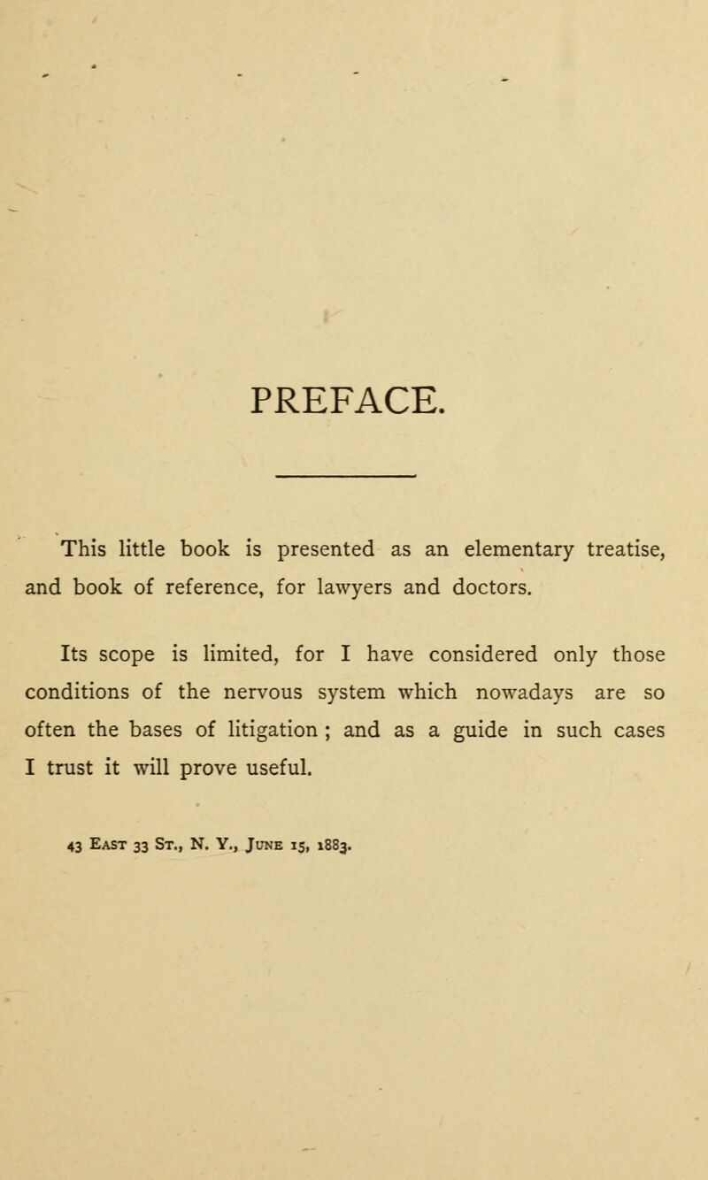 PREFACE. This little book is presented as an elementary treatise, and book of reference, for lawyers and doctors. Its scope is limited, for I have considered only those conditions of the nervous system which nowadays are so often the bases of litigation ; and as a guide in such cases I trust it will prove useful. 43 East 33 St., N. Y., June 15, 1883.