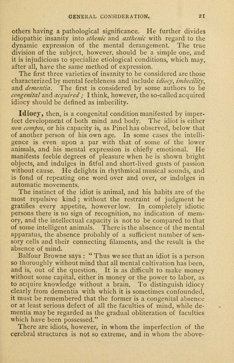 others having a pathological significance. He further divides idiopathic insanity into sthenic and asthenic with regard to the dynamic expression of the mental derangement. The true division of the subject, however, should be a simple one, and it is injudicious to specialize etiological conditions, which may, after all, have the same method of expression. The first three varieties of insanity to be considered are those characterized by mental feebleness and include idiocy, imbecility, and dementia. The first is considered by some authors to be congenital and acquiredj I think, however, the so-called acquired idiocy should be defined as imbecility. Idiocy, then, is a congenital condition manifested by imper- fect development of both mind and body. The idiot is either ?ion compos, or his capacity is, as Pinel has observed, below that of another person of his own age. In some cases the intelli- gence is even upon a par with that of some of the lower animals, and his mental expression is chiefly emotional. He manifests feeble degrees of pleasure when he is shown bright objects, and indulges in fitful and short-lived gusts of passion without cause. He delights in rhythmical musical sounds, and is fond of repeating one word over and over, or indulges in automatic movements. The instinct of the idiot is animal, and his habits are of the most repulsive kind ; without the restraint of judgment he gratifies every appetite, however low. In completely idiotic persons there is no sign of recognition, no indication of mem- ory, and the intellectual capacity is not to be compared to that of some intelligent animals. There is the absence of the mental apparatus, the absence probably of a sufficient number of sen- sory cells and their connecting filaments, and the result is the absence of mind. Balfour Browne says :  Thus we see that an idiot is a person so thoroughly without mind that all mental cultivation has been, and is, out of the question. It is as difficult to make money without some capital, either in money or the power to labor, as to acquire knowledge without a brain. To distinguish idiocy clearly from dementia with which it is sometimes confounded, it must be remembered that the former is a congenital absence or at least serious defect of all the faculties of mind, while de- mentia may be regarded as the gradual obliteration of faculties which have been possessed. There are idiots, however, in whom the imperfection of the cerebral structures is not so extreme, and in whom the above-