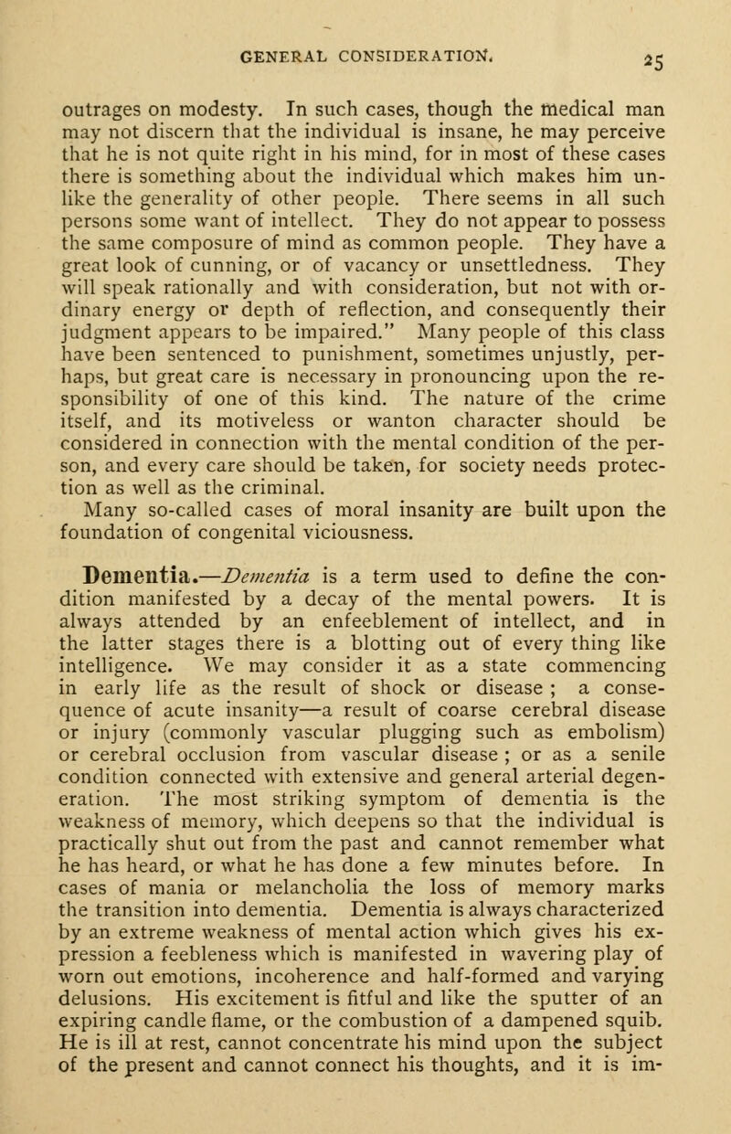 *5 outrages on modesty. In such cases, though the medical man may not discern that the individual is insane, he may perceive that he is not quite right in his mind, for in most of these cases there is something about the individual which makes him un- like the generality of other people. There seems in all such persons some want of intellect. They do not appear to possess the same composure of mind as common people. They have a great look of cunning, or of vacancy or unsettledness. They will speak rationally and with consideration, but not with or- dinary energy or depth of reflection, and consequently their judgment appears to be impaired. Many people of this class have been sentenced to punishment, sometimes unjustly, per- haps, but great care is necessary in pronouncing upon the re- sponsibility of one of this kind. The nature of the crime itself, and its motiveless or wanton character should be considered in connection with the mental condition of the per- son, and every care should be taken, for society needs protec- tion as well as the criminal. Many so-called cases of moral insanity are built upon the foundation of congenital viciousness. Dementia.—Dementia is a term used to define the con- dition manifested by a decay of the mental powers. It is always attended by an enfeeblement of intellect, and in the latter stages there is a blotting out of every thing like intelligence. We may consider it as a state commencing in early life as the result of shock or disease ; a conse- quence of acute insanity—a result of coarse cerebral disease or injury (commonly vascular plugging such as embolism) or cerebral occlusion from vascular disease ; or as a senile condition connected with extensive and general arterial degen- eration. The most striking symptom of dementia is the weakness of memory, which deepens so that the individual is practically shut out from the past and cannot remember what he has heard, or what he has done a few minutes before. In cases of mania or melancholia the loss of memory marks the transition into dementia. Dementia is always characterized by an extreme weakness of mental action which gives his ex- pression a feebleness which is manifested in wavering play of worn out emotions, incoherence and half-formed and varying delusions. His excitement is fitful and like the sputter of an expiring candle flame, or the combustion of a dampened squib. He is ill at rest, cannot concentrate his mind upon the subject of the present and cannot connect his thoughts, and it is im-