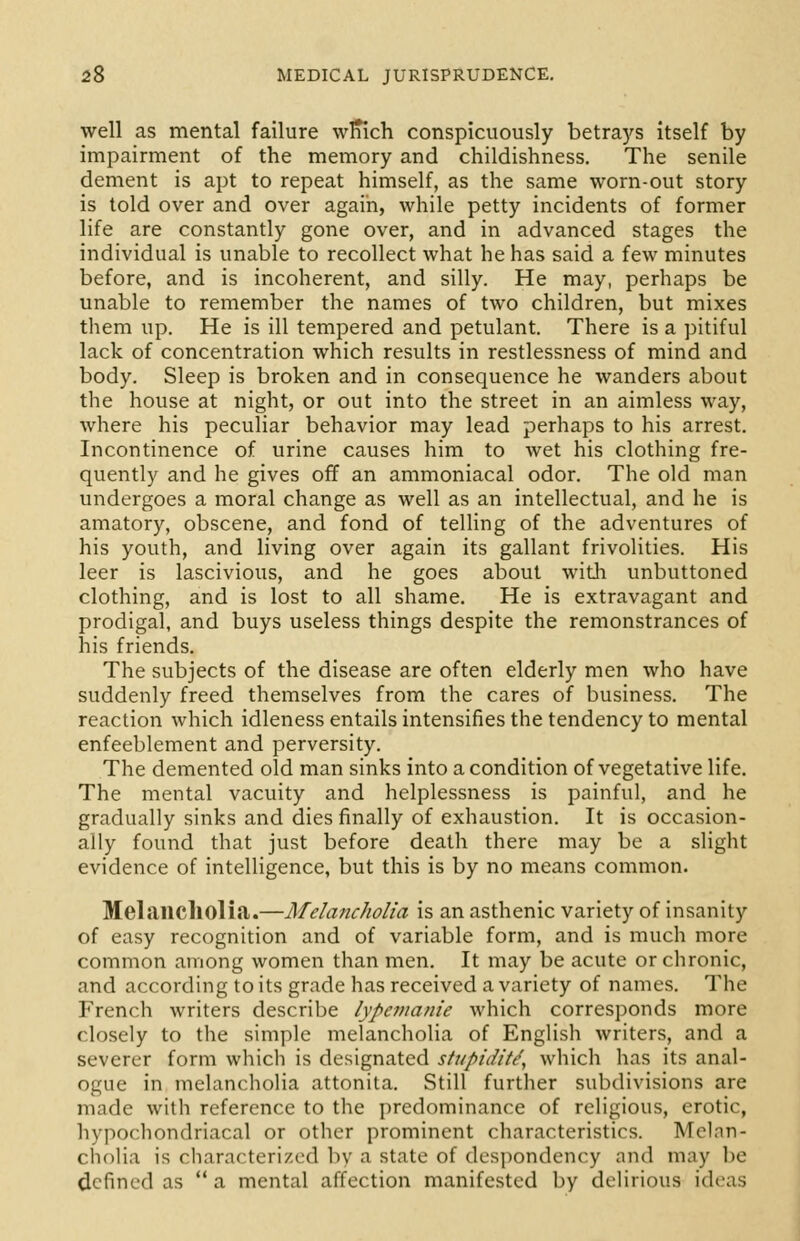well as mental failure wrfich conspicuously betrays itself by impairment of the memory and childishness. The senile dement is apt to repeat himself, as the same worn-out story is told over and over again, while petty incidents of former life are constantly gone over, and in advanced stages the individual is unable to recollect what he has said a few minutes before, and is incoherent, and silly. He may, perhaps be unable to remember the names of two children, but mixes them up. He is ill tempered and petulant. There is a pitiful lack of concentration which results in restlessness of mind and body. Sleep is broken and in consequence he wanders about the house at night, or out into the street in an aimless way, where his peculiar behavior may lead perhaps to his arrest. Incontinence of urine causes him to wet his clothing fre- quently and he gives off an ammoniacal odor. The old man undergoes a moral change as well as an intellectual, and he is amatory, obscene, and fond of telling of the adventures of his youth, and living over again its gallant frivolities. His leer is lascivious, and he goes about with unbuttoned clothing, and is lost to all shame. He is extravagant and prodigal, and buys useless things despite the remonstrances of his friends. The subjects of the disease are often elderly men who have suddenly freed themselves from the cares of business. The reaction which idleness entails intensifies the tendency to mental enfeeblement and perversity. The demented old man sinks into a condition of vegetative life. The mental vacuity and helplessness is painful, and he gradually sinks and dies finally of exhaustion. It is occasion- ally found that just before death there may be a slight evidence of intelligence, but this is by no means common. Melancholia.—Melancholia is an asthenic variety of insanity of easy recognition and of variable form, and is much more common among women than men. It may be acute or chronic, and according to its grade has received a variety of names. The French writers describe lypemanie which corresponds more closely to the simple melancholia of English writers, and a severer form which is designated stupidity which has its anal- ogue in melancholia attonita. Still further subdivisions are made with reference to the predominance of religious, erotic, hypochondriacal or other prominent characteristics. Melan- cholia is characterized by a state of despondency and may be defined as  a mental affection manifested by delirious ideas