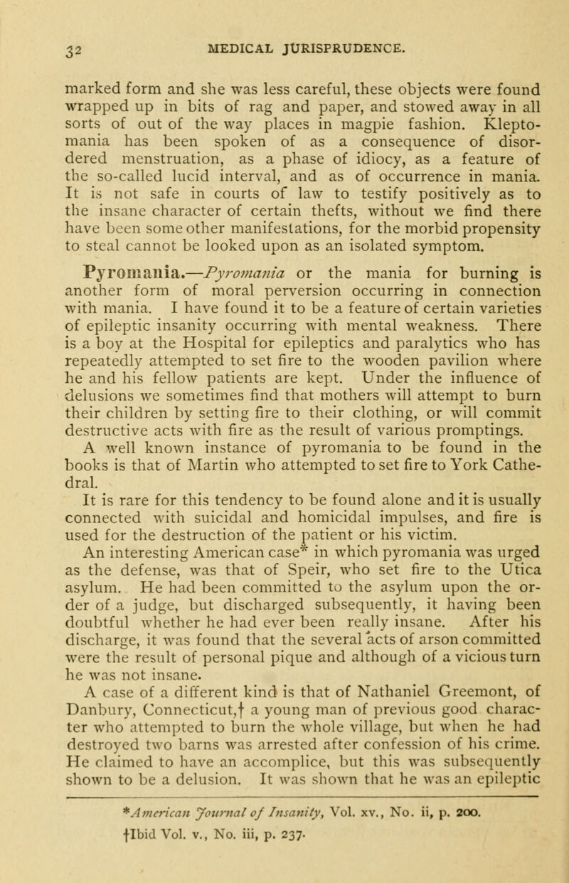 marked form and she was less careful, these objects were found wrapped up in bits of rag and paper, and stowed away in all sorts of out of the way places in magpie fashion. Klepto- mania has been spoken of as a consequence of disor- dered menstruation, as a phase of idiocy, as a feature of the so-called lucid interval, and as of occurrence in mania. It is not safe in courts of law to testify positively as to the insane character of certain thefts, without we find there have been some other manifestations, for the morbid propensity to steal cannot be looked upon as an isolated symptom. Pyroiliailia.—Pyromania or the mania for burning is another form of moral perversion occurring in connection with mania. I have found it to be a feature of certain varieties of epileptic insanity occurring with mental weakness. There is a boy at the Hospital for epileptics and paralytics who has repeatedly attempted to set fire to the wooden pavilion where he and his fellow patients are kept. Under the influence of delusions we sometimes find that mothers will attempt to burn their children by setting fire to their clothing, or will commit destructive acts with fire as the result of various promptings. A well known instance of pyromania to be found in the books is that of Martin who attempted to set fire to York Cathe- dral. It is rare for this tendency to be found alone and it is usually connected with suicidal and homicidal impulses, and fire is used for the destruction of the patient or his victim. An interesting American case* in which pyromania was urged as the defense, was that of Speir, who set fire to the Utica asylum. He had been committed to the asylum upon the or- der of a judge, but discharged subsequently, it having been doubtful whether he had ever been really insane. After his discharge, it was found that the several acts of arson committed were the result of personal pique and although of a vicious turn he was not insane. A case of a different kind is that of Nathaniel Greemont, of Danbury, Connecticut,! a young man of previous good charac- ter who attempted to burn the whole village, but when he had destroyed two barns was arrested after confession of his crime. He claimed to have an accomplice, but this was subsequently shown to be a delusion. It was shown that he was an epileptic * American Journal of Insanity, Vol. xv., No. ii, p. 200. flbid Vol. v., No. iii, p. 237.
