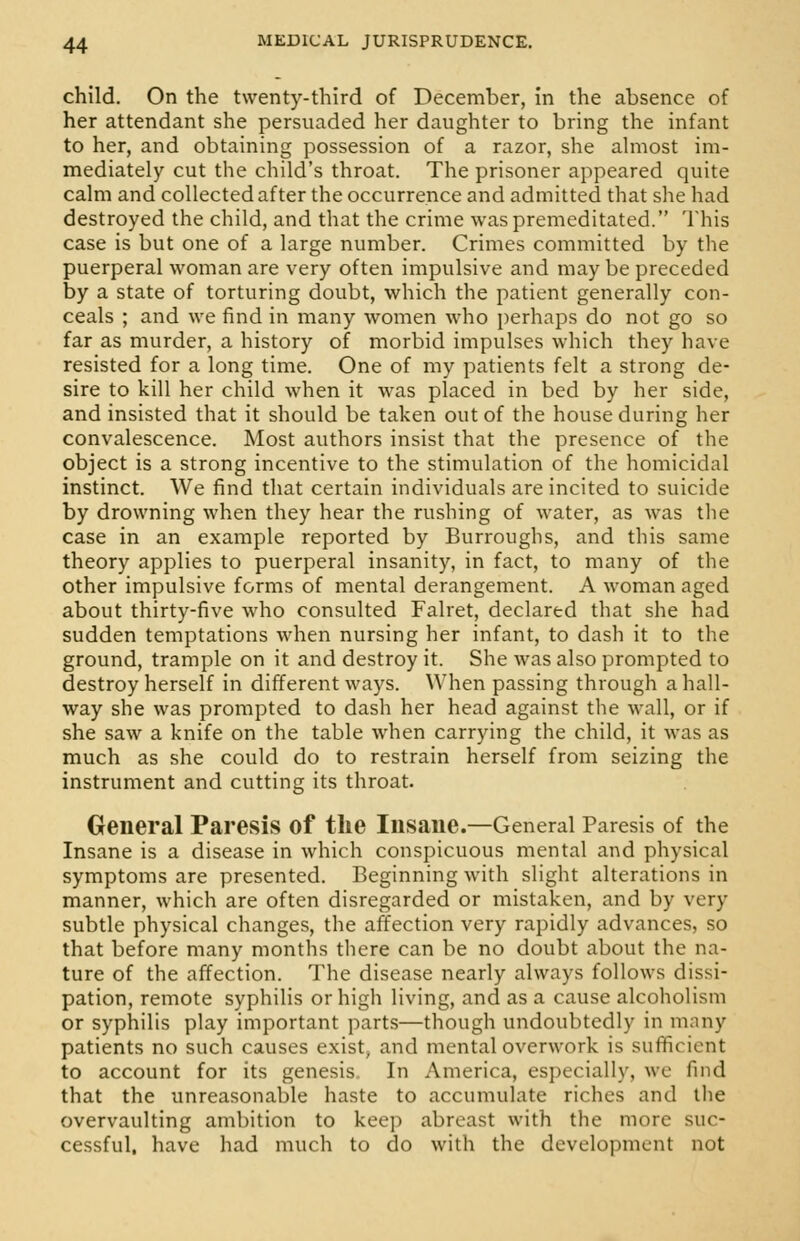 child. On the twenty-third of December, in the absence of her attendant she persuaded her daughter to bring the infant to her, and obtaining possession of a razor, she almost im- mediately cut the child's throat. The prisoner appeared quite calm and collected after the occurrence and admitted that she had destroyed the child, and that the crime was premeditated. This case is but one of a large number. Crimes committed by the puerperal woman are very often impulsive and maybe preceded by a state of torturing doubt, which the patient generally con- ceals ; and we find in many women who perhaps do not go so far as murder, a history of morbid impulses which they have resisted for a long time. One of my patients felt a strong de- sire to kill her child when it was placed in bed by her side, and insisted that it should be taken out of the house during her convalescence. Most authors insist that the presence of the object is a strong incentive to the stimulation of the homicidal instinct. We find that certain individuals are incited to suicide by drowning when they hear the rushing of water, as was the case in an example reported by Burroughs, and this same theory applies to puerperal insanity, in fact, to many of the other impulsive forms of mental derangement. A woman aged about thirty-five who consulted Falret, declared that she had sudden temptations when nursing her infant, to dash it to the ground, trample on it and destroy it. She was also prompted to destroy herself in different ways. When passing through a hall- way she was prompted to dash her head against the wall, or if she saw a knife on the table when carrying the child, it was as much as she could do to restrain herself from seizing the instrument and cutting its throat. General Paresis of the Insane.—General Paresis of the Insane is a disease in which conspicuous mental and physical symptoms are presented. Beginning with slight alterations in manner, which are often disregarded or mistaken, and by very subtle physical changes, the affection very rapidly advances, so that before many months there can be no doubt about the na- ture of the affection. The disease nearly always follows dissi- pation, remote syphilis or high living, and as a cause alcoholism or syphilis play important parts—though undoubtedly in many patients no such causes exist, and mental overwork is sufficient to account for its genesis, In America, especially, we find that the unreasonable haste to accumulate riches and the overvaulting ambition to keep abreast with the more suc- cessful, have had much to do with the development not