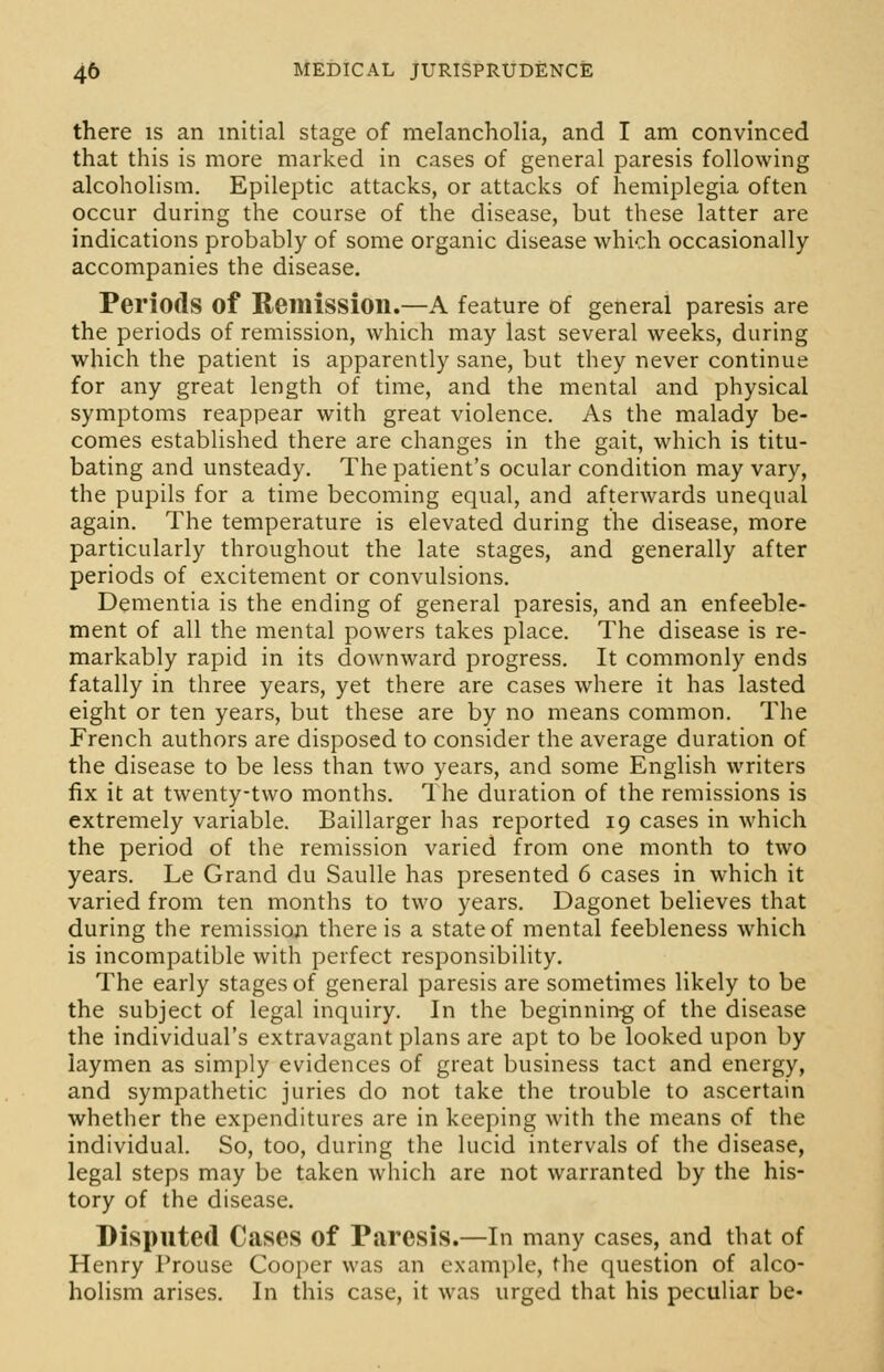 there is an initial stage of melancholia, and I am convinced that this is more marked in cases of general paresis following alcoholism. Epileptic attacks, or attacks of hemiplegia often occur during the course of the disease, but these latter are indications probably of some organic disease which occasionally accompanies the disease. Periods of Remission.—A feature of general paresis are the periods of remission, which may last several weeks, during which the patient is apparently sane, but they never continue for any great length of time, and the mental and physical symptoms reappear with great violence. As the malady be- comes established there are changes in the gait, which is titu- bating and unsteady. The patient's ocular condition may vary, the pupils for a time becoming equal, and afterwards unequal again. The temperature is elevated during the disease, more particularly throughout the late stages, and generally after periods of excitement or convulsions. Dementia is the ending of general paresis, and an enfeeble- ment of all the mental powers takes place. The disease is re- markably rapid in its downward progress. It commonly ends fatally in three years, yet there are cases where it has lasted eight or ten years, but these are by no means common. The French authors are disposed to consider the average duration of the disease to be less than two years, and some English writers fix it at twenty-two months. The duration of the remissions is extremely variable. Baillarger has reported 19 cases in which the period of the remission varied from one month to two years. Le Grand du Saulle has presented 6 cases in which it varied from ten months to two years. Dagonet believes that during the remission there is a state of mental feebleness which is incompatible with perfect responsibility. The early stages of general paresis are sometimes likely to be the subject of legal inquiry. In the beginning of the disease the individual's extravagant plans are apt to be looked upon by laymen as simply evidences of great business tact and energy, and sympathetic juries do not take the trouble to ascertain whether the expenditures are in keeping with the means of the individual. So, too, during the lucid intervals of the disease, legal steps may be taken which are not warranted by the his- tory of the disease. Disputed Cases of Paresis.—In many cases, and that of Henry Frouse Cooper was an example, the question of alco- holism arises. In this case, it was urged that his peculiar be-