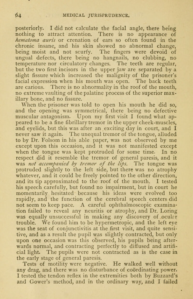 posteriorly. I did not calculate the facial angle, there being nothing to attract attention. There is no appearance of hematoma auris or crenation of ears so often found in the chronic insane, and his skin showed no abnormal change, being moist and not scurfy. The fingers were devoid of ungual defects, there being no hangnails, no clubbing, no temperature nor circulatory changes. The teeth are regular, but the two first incisors in the upper jaw are separated by a slight fissure which increased the malignity of the prisoner's facial expression when his mouth was open. The back teeth are carious. There is no abnormality in the roof of the mouth, no extreme vaulting of the palatine process of the superior max- illary bone, and no fissure. When the prisoner was told to open his mouth he did so, and the opening was symmetrical, there being no defective muscular antagonism. Upon my first visit I found what ap- peared to be a fine fibrillary tremor in the upper cheek-muscles, and eyelids, but this was after an exciting day in court, and I never saw it again. The unequal tremor of the tongue, alluded to by Dr. Folsom in his able paper, was not observed by me except upon this occasion, and it was not manifested except when the tongue was kept protruded for some time. In no respect did it resemble the tremor of general paresis, and it was not accompanied by tremor of the lips. The tongue was protruded slightly to the left side, but there was no atrophy whatever, and it could be freely pointed to the other direction, and its tip approximated to the roof of the mouth. I tested his speech carefully, but found no impairment, but in court he momentarily hesitated because his ideas were evolved too rapidly, and the function of the cerebral speech centers did not seem to keep pace. A careful ophthalmoscopic examina- tion failed to reveal any neuritis or atrophy, and Dr. Loring was equally unsuccessful in making any discovery of oculrr trouble. We found him to be hypermetropic, and the left eye was the seat of conjunctivitis at the first visit, and quite sensi- tive, and as a result the pupil was slightly contracted, but only upon one occasion was this observed, his pupils being after- wards normal, and contracting perfectly to diffused and artifi- cial light. The pupils were not contracted as is the case in the early stage of general paresis. Tests of motility were negative. He walked well without any drag, and there was no disturbance of coordinating power. I tested the tendon reflex in the extremities both by Buzzard's and Gower's method, and in the ordinary way, and I failed