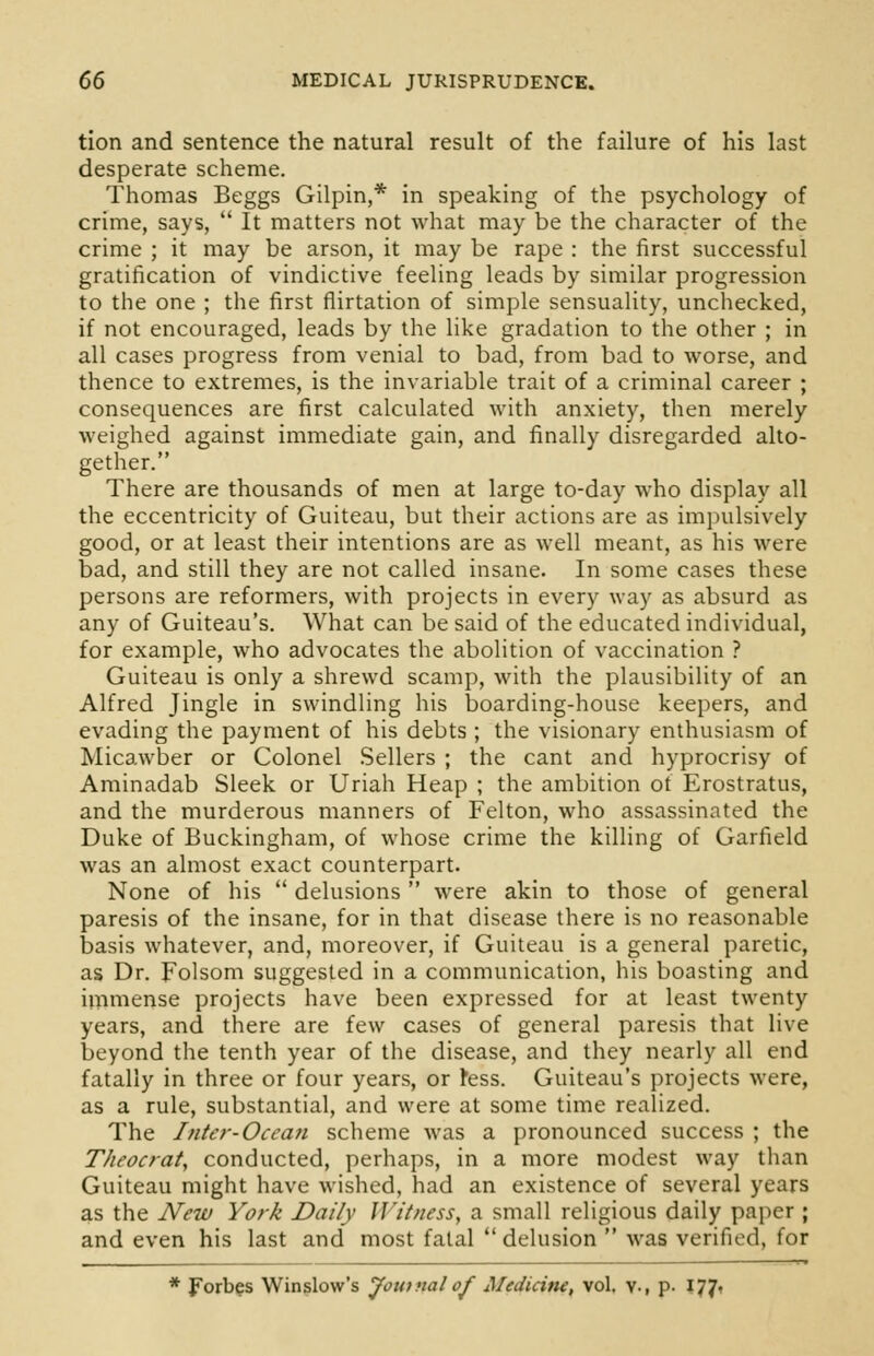 tion and sentence the natural result of the failure of his last desperate scheme. Thomas Beggs Gilpin,* in speaking of the psychology of crime, says,  It matters not what may be the character of the crime ; it may be arson, it may be rape : the first successful gratification of vindictive feeling leads by similar progression to the one ; the first flirtation of simple sensuality, unchecked, if not encouraged, leads by the like gradation to the other ; in all cases progress from venial to bad, from bad to worse, and thence to extremes, is the invariable trait of a criminal career ; consequences are first calculated with anxiety, then merely weighed against immediate gain, and finally disregarded alto- gether. There are thousands of men at large to-day who display all the eccentricity of Guiteau, but their actions are as impulsively good, or at least their intentions are as well meant, as his were bad, and still they are not called insane. In some cases these persons are reformers, with projects in every way as absurd as any of Guiteau's. What can be said of the educated individual, for example, who advocates the abolition of vaccination ? Guiteau is only a shrewd scamp, with the plausibility of an Alfred Jingle in swindling his boarding-house keepers, and evading the payment of his debts ; the visionary enthusiasm of Micawber or Colonel Sellers ; the cant and hyprocrisy of Aminadab Sleek or Uriah Heap ; the ambition of Erostratus, and the murderous manners of Felton, who assassinated the Duke of Buckingham, of whose crime the killing of Garfield was an almost exact counterpart. None of his  delusions  were akin to those of general paresis of the insane, for in that disease there is no reasonable basis whatever, and, moreover, if Guiteau is a general paretic, as Dr. Folsom suggested in a communication, his boasting and immense projects have been expressed for at least twenty years, and there are few cases of general paresis that live beyond the tenth year of the disease, and they nearly all end fatally in three or four years, or tess. Guiteau's projects were, as a rule, substantial, and were at some time realized. The Inter-Ocean scheme was a pronounced success ; the T/it'ocrat, conducted, perhaps, in a more modest way than Guiteau might have wished, had an existence of several years as the New York Daily Witness, a small religious daily paper ; and even his last and most fatal  delusion  was verified, for Forbes Winslow's Journal of Medicitu, vol. v., p. 177.