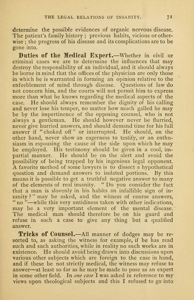 determine the possible evidences of organic nervous disease. The patient's family history ; previous habits, vicious or other- wise ; the progress of his disease and its complications are to be gone into. Duties of the Medical Expert.—Whether in civil or criminal cases we are to determine the influences that may destroy the responsibility of an individual, and it should always be borne in mind that the offices of the physician are only those in which he is warranted in forming an opinion relative to the enfeeblement of mind through disease. Questions of law do not concern him, and the courts will not permit him to express more than what he knows regarding the medical aspects of the case. He should always remember the dignity of his calling and never lose his temper, no matter how much galled he may be by the impertinence of the opposing counsel, who is not always a gentleman. He should however never be flurried, never give hurried answers, and should demand time for his full answer if choked off or interrupted. He should, on the other hand, never show an eagerness to testify, or an enthu- siasm in espousing the cause of the side upon which he may be employed. His testimony should be given in a cool, im- partial manner. He should be on the alert and avoid the possibility of being trapped by his ingenious legal opponent. A favorite method of some lawyers is to dissect a hypothetical question and demand answers to isolated portions. By this means it is possible to get a truthful negative answer to many of the elements of real insanity.  Do you consider the fact that a man is slovenly in his habits an infallible sign of in- sanity ?  may be asked, and the witness of course answers, no —while this very untidiness taken with other indications, may be a very important element of the mental disease. The medical man should therefore be on his guard and refuse in such a case to give any thing but a qualified answer. Tricks of Counsel.—All manner of dodges may be re- sorted to, as asking the witness for example, if he has read such and such authorities, while in reality no such works are in existence. He should avoid being drawn into discussions upon various other subjects which are foreign to the case in hand, and if these be not strictly medical, the witness may refuse to answer—at least so far as he may be made to pose as an expert in some other field. In one case I was asked in reference to my views upon theological subjects and this I refused to go into