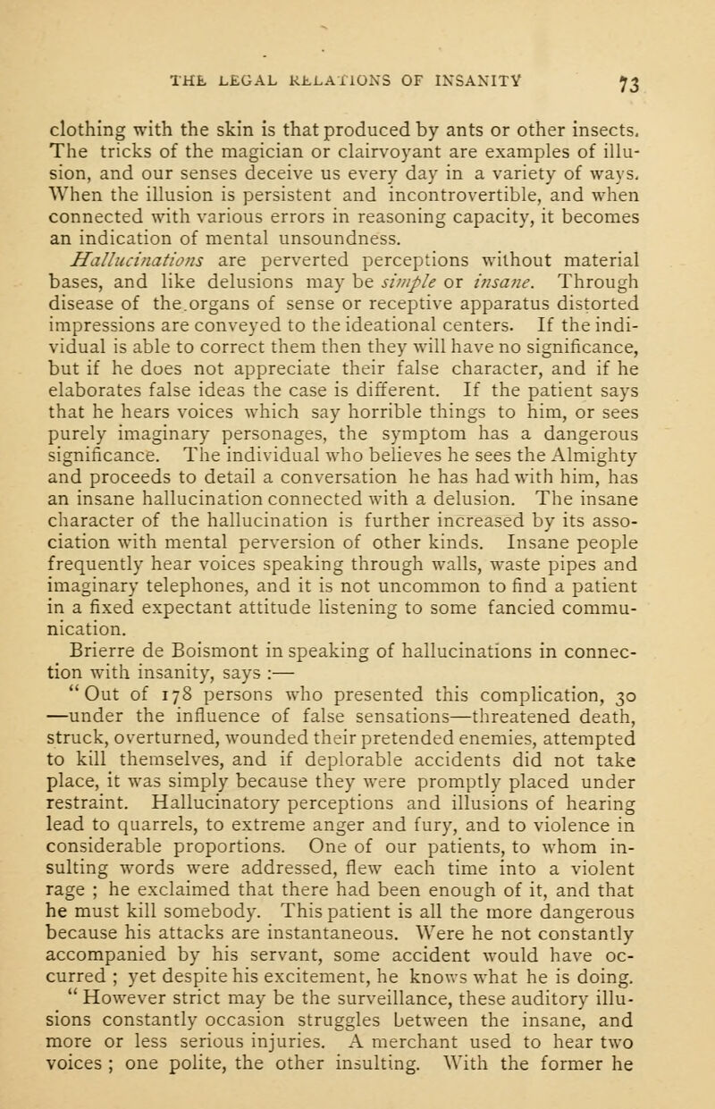 clothing with the skin is that produced by ants or other insects. The tricks of the magician or clairvoyant are examples of illu- sion, and our senses deceive us every day in a variety of ways. When the illusion is persistent and incontrovertible, and when connected with various errors in reasoning capacity, it becomes an indication of mental unsoundness. Hallucinations are perverted perceptions without material bases, and like delusions may be simple or insane. Through disease of the.organs of sense or receptive apparatus distorted impressions are conveyed to the ideational centers. If the indi- vidual is able to correct them then they will have no significance, but if he does not appreciate their false character, and if he elaborates false ideas the case is different. If the patient says that he hears voices which say horrible things to him, or sees purely imaginary personages, the symptom has a dangerous significance. The individual who believes he sees the Almighty and proceeds to detail a conversation he has had with him, has an insane hallucination connected with a delusion. The insane character of the hallucination is further increased by its asso- ciation with mental perversion of other kinds. Insane people frequently hear voices speaking through walls, waste pipes and imaginary telephones, and it is not uncommon to find a patient in a fixed expectant attitude listening to some fancied commu- nication. Brierre de Boismont in speaking of hallucinations in connec- tion with insanity, says :— Out of 178 persons who presented this complication, 30 —under the influence of false sensations—threatened death, struck, overturned, wounded their pretended enemies, attempted to kill themselves, and if deplorable accidents did not take place, it was simply because they were promptly placed under restraint. Hallucinatory perceptions and illusions of hearing lead to quarrels, to extreme anger and fury, and to violence in considerable proportions. One of our patients, to whom in- sulting words were addressed, flew each time into a violent rage ; he exclaimed that there had been enough of it, and that he must kill somebody. This patient is all the more dangerous because his attacks are instantaneous. Were he not constantly accompanied by his servant, some accident would have oc- curred ; yet despite his excitement, he knows what he is doing.  However strict may be the surveillance, these auditory illu- sions constantly occasion struggles between the insane, and more or less serious injuries. A merchant used to hear two voices; one polite, the other insulting. With the former he