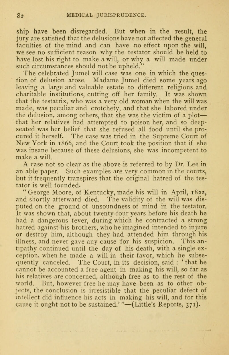 ship have been disregarded. But when in the result, the jury are satisfied that the delusions have not affected the general faculties of the mind and can have no effect upon the will, we see no sufficient reason why the testator should be held to have lost his right to make a will, or why a will made under such circumstances should not be upheld. The celebrated Jumel will case was one in which the ques- tion of delusion arose. Madame Jumel died some years ago leaving a large and valuable estate to different religious and charitable institutions, cutting off her family. It was shown that the testatrix, who was a very old woman when the will was made, was peculiar and crotchety, and that she labored under the delusion, among others, that she was the victim of a plot— that her relatives had attempted to poison her, and so deep- seated was her belief that she refused all food until she pro- cured it herself. The case was tried in the Supreme Court of New York in 1S66, and the Court took the position that if she was insane because of these delusions, she was incompetent to make a will. A case not so clear as the above is referred to by Dr. Lee in an able paper. Such examples are very common in the courts, but it frequently transpires that the original hatred of the tes- tator is well founded.  George Moore, of Kentucky, made his will in April, 1822, and shortly afterward died. The validity of the will was dis- puted on the ground of unsoundness of mind in the testator. It was shown that, about twenty-four years before his death he had a dangerous fever, during which he contracted a strong hatred against his brothers, who he imagined intended to injure or destroy him, although they had attended him through his illness, and never gave any cause for his suspicion. This an- tipathy continued until the day of his death, with a single ex- ception, when he made a will in their favor, which he subse- quently canceled. The Court, in its decision, said : ' that he cannot be accounted a free agent in making his will, so far as his relatives are concerned, although free as to the rest of the world. But, however free he may have been as to other ob- jects, the conclusion is irresistible that the peculiar defect of intellect did influence his acts in making his will, and for this cause it ought not to be sustained.'—(Little's Reports, 371).