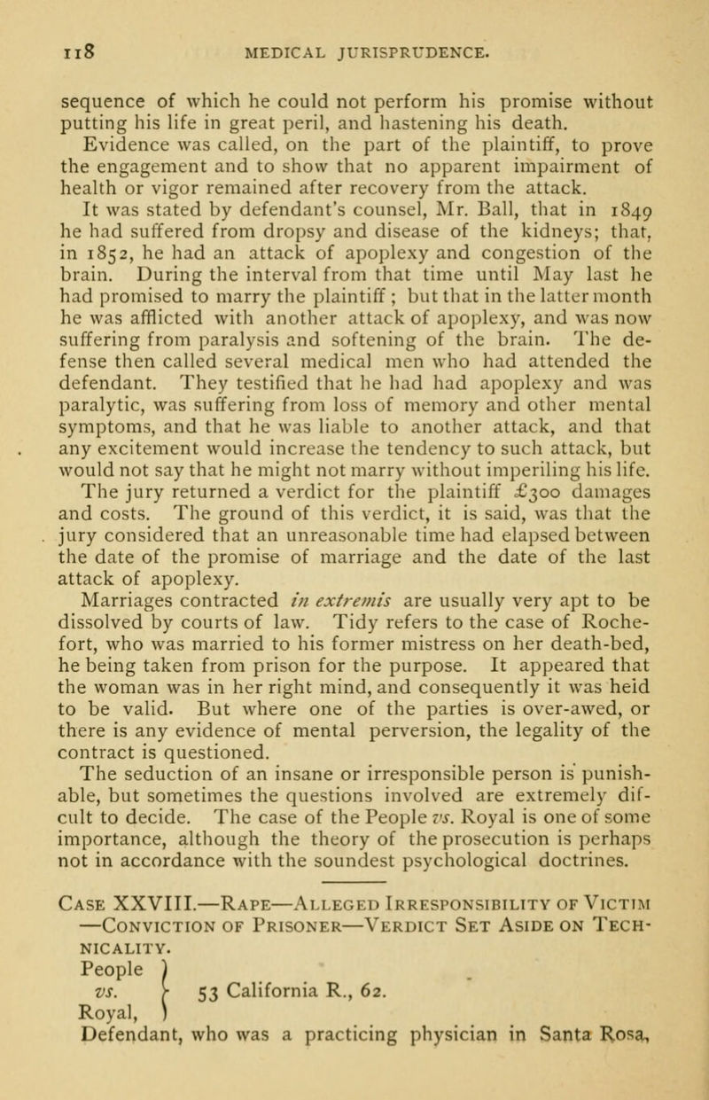 sequence of which he could not perform his promise without putting his life in great peril, and hastening his death. Evidence was called, on the part of the plaintiff, to prove the engagement and to show that no apparent impairment of health or vigor remained after recovery from the attack. It was stated by defendant's counsel, Mr. Ball, that in 1849 he had suffered from dropsy and disease of the kidneys; that, in 1852, he had an attack of apoplexy and congestion of the brain. During the interval from that time until May last he had promised to marry the plaintiff ; but that in the latter month he was afflicted with another attack of apoplexy, and was now suffering from paralysis and softening of the brain. The de- fense then called several medical men who had attended the defendant. They testified that he had had apoplexy and was paralytic, was suffering from loss of memory and other mental symptoms, and that he was liable to another attack, and that any excitement would increase the tendency to such attack, but would not say that he might not marry without imperiling his life. The jury returned a verdict for the plaintiff £300 damages and costs. The ground of this verdict, it is said, was that the jury considered that an unreasonable time had elapsed between the date of the promise of marriage and the date of the last attack of apoplexy. Marriages contracted /';/ extremis are usually very apt to be dissolved by courts of law. Tidy refers to the case of Roche- fort, who was married to his former mistress on her death-bed, he being taken from prison for the purpose. It appeared that the woman was in her right mind, and consequently it was heid to be valid. But where one of the parties is over-awed, or there is any evidence of mental perversion, the legality of the contract is questioned. The seduction of an insane or irresponsible person is punish- able, but sometimes the questions involved are extremely dif- cult to decide. The case of the People vs. Royal is one of some importance, although the theory of the prosecution is perhaps not in accordance with the soundest psychological doctrines. Case XXVIII.—Rape—Alleged Irresponsibility of Victim —Conviction of Prisoner—Verdict Set Aside on Tech- nicality. People ) vs- \ 53 California R., 62. Royal, ) Defendant, who was a practicing physician in Santa Rosa,