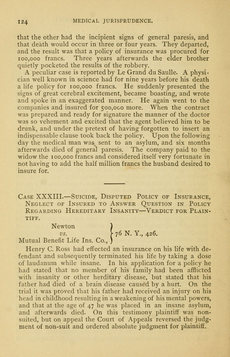 that the other had the incipient signs of general paresis, and that death would occur in three or four years. They departed, and the result was that a policy of insurance was procured for 100,000 francs. Three years afterwards the elder brother quietly pocketed the results of the robbery. A peculiar case is reported by Le Grand du Saulle. A physi- cian well known in science had for nine years before his death a life policy for ioc,ooo francs. He suddenly presented the signs of great cerebral excitement, became boasting, and wrote and spoke in an exaggerated manner. He again went to the companies and insured for 500,000 more. When the contract was prepared and ready for signature the manner of the doctor was so vehement and excited that the agent believed him to be drunk, and under the pretext of having forgotten to insert an indispensable clause took back the policy. Upon the following day the medical man wa& sent to an asylum, and six months afterwards died of general paresis. The company paid to the widow the 100,000 francs and considered itself very fortunate in not having to add the half million francs the husband desired to insure for. Case XXXIII.—Suicide, Disputed Policy of Insurance, Neglect of Insured to Answer Question in Policy Regarding Hereditary Insanity—Verdict for Plain- tiff. Newton ) vs. [■ 76 N. Y., 426. Mutual Benefit Life Ins. Co., ) Henry C. Ross had effected an insurance on his life with de- fendant and subsequently terminated his life by taking a dose of laudanum while insane. In his application for a policy he had stated that no member of his family had been afflicted with insanity or other herditary disease, but stated that his father had died of a brain disease caused by a hurt. On the trial it was proved that his father had received an injury on his head in childhood resulting in a weakening of his mental powers, and that at the age of 47 he was placed in an insane asylum, and afterwards died. On this testimony plaintiff was non- suited, but on appeal the Court of Appeals reversed the judg- ment of non-suit and ordered absolute judgment for plaintiff.