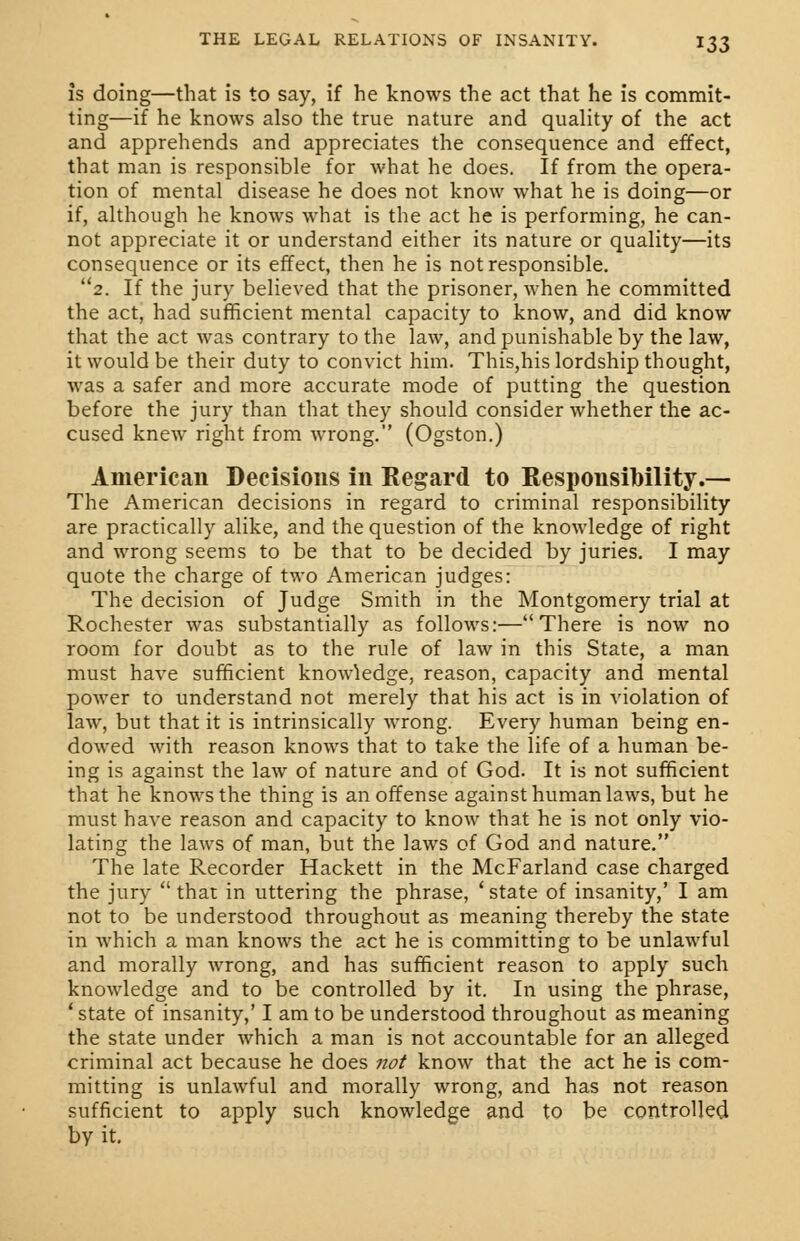 is doing—that is to say, if he knows the act that he is commit- ting—if he knows also the true nature and quality of the act and apprehends and appreciates the consequence and effect, that man is responsible for what he does. If from the opera- tion of mental disease he does not know what he is doing—or if, although he knows what is the act he is performing, he can- not appreciate it or understand either its nature or quality—its consequence or its effect, then he is not responsible. 2. If the jury believed that the prisoner, when he committed the act, had sufficient mental capacity to know, and did know that the act was contrary to the law, and punishable by the law, it would be their duty to convict him. This,his lordship thought, was a safer and more accurate mode of putting the question before the jury than that they should consider whether the ac- cused knew right from wrong. (Ogston.) American Decisions in Regard to Responsibility.— The American decisions in regard to criminal responsibility are practically alike, and the question of the knowledge of right and wrong seems to be that to be decided by juries. I may quote the charge of two American judges: The decision of Judge Smith in the Montgomery trial at Rochester was substantially as follows:—There is now no room for doubt as to the rule of law in this State, a man must have sufficient knowledge, reason, capacity and mental power to understand not merely that his act is in violation of law, but that it is intrinsically wrong. Every human being en- dowed with reason knows that to take the life of a human be- ing is against the law of nature and of God. It is not sufficient that he knows the thing is an offense against human laws, but he must have reason and capacity to know that he is not only vio- lating the laws of man, but the laws of God and nature. The late Recorder Hackett in the McFarland case charged the jury  that in uttering the phrase, ' state of insanity,' I am not to be understood throughout as meaning thereby the state in which a man knows the act he is committing to be unlawful and morally wrong, and has sufficient reason to apply such knowledge and to be controlled by it. In using the phrase, ! state of insanity,' I am to be understood throughout as meaning the state under which a man is not accountable for an alleged criminal act because he does not know that the act he is com- mitting is unlawful and morally wrong, and has not reason sufficient to apply such knowledge and to be controlled by it.