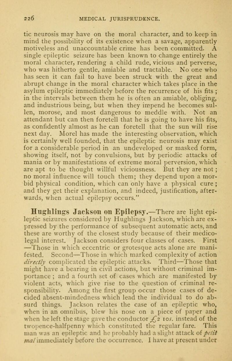 tic neurosis may have on the moral character, and to keep in mind the possibility of its existence when a savage, apparently motiveless and unaccountable crime has been committed. A single epileptic seizure has been known to change entirely the moral character, rendering a child rude, vicious and perverse, who was hitherto gentle, amiable and tractable. No one who has seen it can fail to have been struck with the great and abrupt change in the moral character which takes place in the asylum epileptic immediately before the recurrence of his fits ; in the intervals between them he is often an amiable, obliging, and industrious being, but when they impend he becomes sul- len, morose, and most dangerous to meddle with. Not an attendant but can then foretell that he is going to have his fits, as confidently almost as he can foretell that the sun will rise next day. Morel has made the interesting observation, which is certainly well founded, that the epileptic neurosis may exist for a considerable period in an undeveloped or masked form, showing itself, not by convulsions, but by periodic attacks of mania or by manifestations of extreme moral perversion, which are apt to be thought willful viciousness. But they are not ; no moral influence will touch them; they depend upon a mor- bid physical condition, which can only have a physical cure ; and they get their explanation, and indeed, justification, after- wards, when actual epilepsy occurs. Hughlings Jackson on Epilepsy.—There are light epi- leptic seizures considered by Hughlings Jackson, which are ex- pressed by the performance of subsequent automatic acts, and these are worthy of the closest study because of their medico- legal interest. Jackson considers four classes of cases. First —Those in which eccentric or grotesque acts alone are mani- fested. Second—Those in which marked complexity of action directly complicated the epileptic attacks. Third—Those that might have a bearing in civil actions, but without criminal im- portance ; and a fourth set of cases which are manifested by violent acts, which give rise to the question of criminal re- sponsibility. Among the first group occur those cases of de- cided absent-mindedness which lead the individual to do ab- surd things. Jackson relates the case of an epileptic who, when in an omnibus, blew his nose on a piece of paper and when he left the stage- gave the conductor £2 10s. instead of the twopence-halfpenny which constituted the regular fare. This man was an epileptic and he probably had a slight attack of petit mat immediately before the occurrence. I have at present under