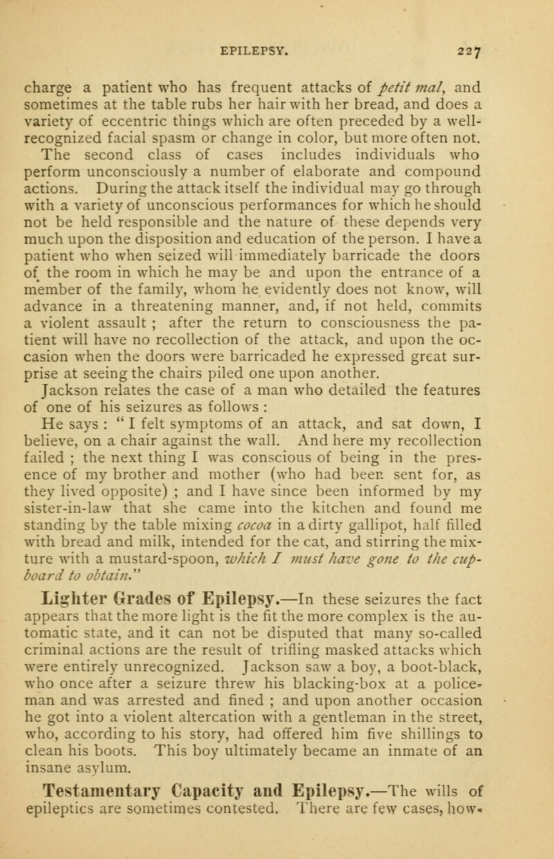 charge a patient who has frequent attacks of petit ?na/, and sometimes at the table rubs her hair with her bread, and does a variety of eccentric things which are often preceded by a well- recognized facial spasm or change in color, but more often not. The second class of cases includes individuals who perform unconsciously a number of elaborate and compound actions. During the attack itself the individual may go through with a variety of unconscious performances for which he should not be held responsible and the nature of these depends very much upon the disposition and education of the person. I have a patient who when seized will immediately barricade the doors of the room in which he may be and upon the entrance of a member of the family, whom he evidently does not know, will advance in a threatening manner, and, if not held, commits a violent assault ; after the return to consciousness the pa- tient will have no recollection of the attack, and upon the oc- casion when the doors were barricaded he expressed great sur- prise at seeing the chairs piled one upon another. Jackson relates the case of a man who detailed the features of one of his seizures as follows : He says :  I felt symptoms of an attack, and sat down, I believe, on a chair against the wall. And here my recollection failed ; the next thing I was conscious of being in the pres- ence of my brother and mother (who had been sent for, as they lived opposite) ; and I have since been informed by my sister-in-law that she came into the kitchen and found me standing by the table mixing cocoa in a dirty gallipot, half filled with bread and milk, intended for the cat, and stirring the mix- ture with a mustard-spoon, which I must have gone to the cup- board to obtain.' Lighter Grades Of Epilepsy.—In these seizures the fact appears that the more light is the fit the more complex is the au- tomatic state, and it can not be disputed that many so-called criminal actions are the result of trifling masked attacks which were entirely unrecognized. Jackson saw a boy, a boot-black, who once after a seizure threw his blacking-box at a police- man and was arrested and fined ; and upon another occasion he got into a violent altercation with a gentleman in the street, who, according to his story, had offered him five shillings to clean his boots. This boy ultimately became an inmate of an insane asylum. Testamentary Capacity and Epilepsy.—The wills of epileptics are sometimes contested. There are few cases, how*