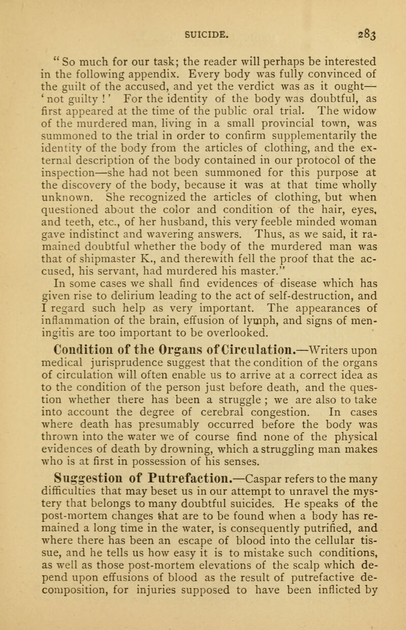  So much for our task; the reader will perhaps be interested in the following appendix. Every body was fully convinced of the guilt of the accused, and yet the verdict was as it ought— 1 not guilty !' For the identity of the body was doubtful, as first appeared at the time of the public oral trial. The widow of the murdered man, living in a small provincial town, was summoned to the trial in order to confirm supplementarily the identity of the body from the articles of clothing, and the ex- ternal description of the body contained in our protocol of the inspection—she had not been summoned for this purpose at the discovery of the body, because it was at that time wholly unknown. She recognized the articles of clothing, but when questioned about the color and condition of the hair, eyes, and teeth, etc., of her husband, this very feeble minded woman gave indistinct and wavering answers. Thus, as we said, it ra- mained doubtful whether the body of the murdered man was that of shipmaster K., and therewith fell the proof that the ac- cused, his servant, had murdered his master. In some cases we shall find evidences of disease which has given rise to delirium leading to the act of self-destruction, and I regard such help as very important. The appearances of inflammation of the brain, effusion of lymph, and signs of men- ingitis are too important to be overlooked. Condition of the Organs of Circulation.—Writers upon medical jurisprudence suggest that the condition of the organs of circulation will often enable us to arrive at a correct idea as to the condition of the person just before death, and the ques- tion whether there has been a struggle ; we are also to take into account the degree of cerebral congestion. In cases where death has presumably occurred before the body was thrown into the water we of course find none of the physical evidences of death by drowning, which a struggling man makes who is at first in possession of his senses. Suggestion of Putrefaction.—Caspar refers to the many difficulties that may beset us in our attempt to unravel the mys- tery that belongs to many doubtful suicides. He speaks of the post-mortem changes that are to be found when a body has re- mained a long time in the water, is consequently putrified, and where there has been an escape of blood into the cellular tis- sue, and he tells us how easy it is to mistake such conditions, as well as those post-mortem elevations of the scalp which de- pend upon effusions of blood as the result of putrefactive de- composition, for injuries supposed to have been inflicted by