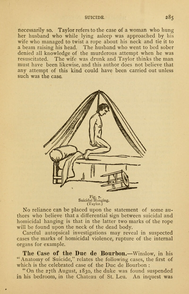 necessarily so. Taylor refers to the case of a woman who hung her husband who while lying asleep was approached by his wife who managed to twist a rope about his neck and tie it to a beam raising his head. The husband who went to bed sober denied all knowledge of the murderous attempt when he was resuscitated. The wife was drunk and Taylor thinks the man must have been likewise, and this author does not believe that any attempt of this kind could have been carried out unless such was the case. . . Fig- 7- Suicidal Hanging. (Taylor.) No reliance can be placed upon the statement of some au- thors who believe that a differential sign between suicidal and homicidal hanging is that in the latter two marks of the rope will be found upon the neck of the dead body. Careful autopsical investigations may reveal in suspected cases the marks of homicidal violence, rupture of the internal organs for example. The Case of the Due de Bourbon.—Winslow, in his  Anatomy of Suicide, relates the following cases, the first of which is the celebrated case of the Due de Bourbon : On the 27th August, 1830, the duke was found suspended in his bedroom, in the Chateau of St. Leu. An inquest was