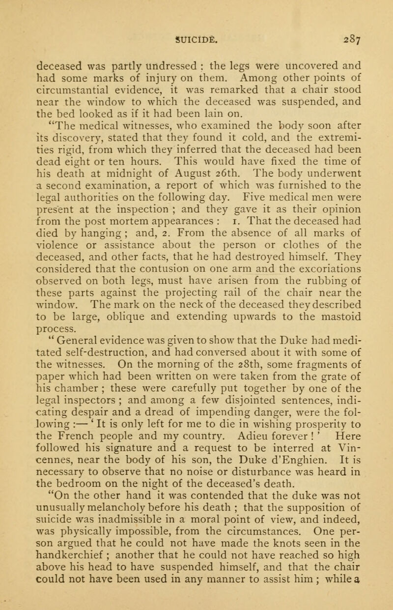 deceased was partly undressed : the legs were uncovered and had some marks of injury on them. Among other points of circumstantial evidence, it was remarked that a chair stood near the window to which the deceased was suspended, and the bed looked as if it had been lain on. The medical witnesses, who examined the body soon after its discovery, stated that they found it cold, and the extremi- ties rigid, from which they inferred that the deceased had been dead eight or ten hours. This would have fixed the time of his death at midnight of August 26th. The body underwent a second examination, a report of which was furnished to the legal authorities on the following day. Five medical men were present at the inspection ; and they gave it as their opinion from the post mortem appearances : 1. That the deceased had died by hanging ; and, 2. From the absence of all marks of violence or assistance about the person or clothes of the deceased, and other facts, that he had destroyed himself. They considered that the contusion on one arm and the excoriations observed on both legs, must have arisen from the rubbing of these parts against the projecting rail of the chair near the window. The mark on the neck of the deceased they described to be large, oblique and extending upwards to the mastoid process.  General evidence was given to show that the Duke had medi- tated self-destruction, and had conversed about it with some of the witnesses. On the morning of the 28th, some fragments of paper which had been written on were taken from the grate of his chamber ; these were carefully put together by one of the legal inspectors ; and among a few disjointed sentences, indi- cating despair and a dread of impending danger, were the fol- lowing :— ' It is only left for me to die in wishing prosperity to the French people and my country. Adieu forever ! ' Here followed his signature and a request to be interred at Vin- cennes, near the body of his son, the Duke d'Enghien. It is necessary to observe that no noise or disturbance was heard in the bedroom on the night of the deceased's death. On the other hand it was contended that the duke was not unusually melancholy before his death ; that the supposition of suicide was inadmissible in a moral point of view, and indeed, was physically impossible, from the circumstances. One per- son argued that he could not have made the knots seen in the handkerchief ; another that he could not have reached so high above his head to have suspended himself, and that the chair could not have been used in any manner to assist him; while a