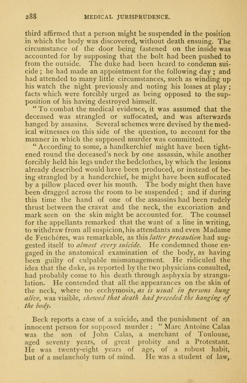 third affirmed that a person might be suspended in the position in which the body was discovered, without death ensuing. The circumstance of the door being fastened on the inside was accounted for by supposing that the bolt had been pushed to from the outside. The duke had been heard to condemn sui- cide ; he had made an appointment for the following day ; and had attended to many little circumstances, such as winding up his watch the night previously and noting his losses at play ; facts which were forcibly urged as being opposed to the sup- position of his having destroyed himself.  To combat the medical evidence, it was assumed that the deceased was strangled or suffocated, and was afterwards hanged by assasins. Several schemes were devised by the med- ical witnesses on this side of the question, to account for the manner in which the supposed murder was committed.  According to some, a handkerchief might have been tight- ened round the deceased's neck by one assassin, while another forcibly held his legs under the bedclothes, by which the lesions already described would have been produced, or instead of be- ing strangled by a handerchief, he might have been suffocated by a pillow placed over his mouth. The body might then have been dragged across the room to be suspended ; and if during this time the hand of one of the assassins had been rudely thrust between the cravat and the neck, the excoriation and mark seen on the skin might be accounted for. The counsel for the appellants remarked that the want of a line in writing, to withdraw from all suspicion, his attendants and even Madame de Feucheres, was remarkable, as this latter precaution had sug- gested itself to almost every suicide. He condemned those en- gaged in the anatomical examination of the body, as having been guilty of culpable mismanagement. He ridiculed the idea that the duke, as reported by the two physicians consulted, had probably come to his death through asphyxia by strangu- lation. He contended that all the appearances on the skin of the neck, where no ecchymosis, as is usual in persons hung alive, was visible, showed that death had preceded the hanging of the body. Beck reports a case of a suicide, and the punishment of an innocent person for supposed murder :  Marc Antoine Galas was the son of John Galas, a merchant of Toulouse, aged seventy years, of great probity and a Protestant. He was twenty-eight years of age, of a robust habit, but of a melancholy turn of mind. lie was a student of law,