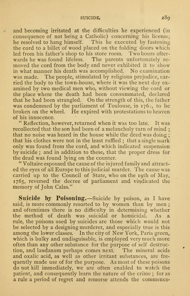 and becoming irritated at the difficulties he experienced (in consequence of not being a Catholic) concerning his license, he resolved to hang himself. This he executed by fastening the cord to a billet of wood placed on the folding doors which led from his father's shop to his store room. Two hours after- wards he was found lifeless. The parents unfortunately re- moved the cord from the body and never exhibited it to show in what manner his death was accomplished. No examination was made. The people, stimulated by religious prejudice, car- ried the body to the town-house, where it was the next day ex- amined by two medical men who, without viewing the cord or the place where the death had been consummated, declared that he had been strangled. On the strength of this, the father was condemned by the parliament of Toulouse, in 1761., to be broken on the wheel. He expired with protestations to heaven of his innocence.  Reflection, however, returned when it was too late. It was recollected that the son had been of a melancholy turn of mind ; that no noise was heard in the house while the deed was doing ; that his clothes were not in the least ruffled ; that a single mark only was found from the cord, and which indicated suspension by suicide ; and in addition to these, that the proper dress for the dead was found lying on the counter.  Voltaire espoused the cause of the injured family and attract- ed the eyes of all Europe to this judicial murder. The cause was carried up to the Council of State, who on the 19th of May, 1765, reversed the decree of parliament and vindicated the memory of John Calas. Suicide by Poisoning.—Suicide by poison, as I have said, is more commonly resorted to by women than by men ; and oftentimes there is no difficulty in determining whether the method of death was suicidal or homicidal. As a rule, the poisons used by suicides are those which would not be selected by a designing murderer, and especially true is this among the lower classes. In the city of New York, Paris green, which is bulky and undisguisable, is employed very much more often than any other substance for the purpose of self destruc- tion, and laudanum perhaps comes next. The mineral acids and oxalic acid, as well as other irritant substances, are fre- quently made use of for the purpose. As most of these poisons do not kill immediately, we are often enabled to watch the patient, and consequently learn the nature of the crime ; for as a rule a period of regret and remorse attends the commence-