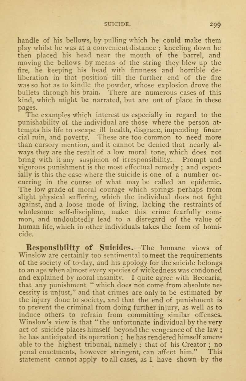 handle of his bellows, by pulling which he could make them play whilst he was at a convenient distance ; kneeling down he then placed his head near the mouth of the barrel, and moving the bellows by means of the string they blew up the fire, he keeping his head with firmness and horrible de- liberation in that position till the further end of the fire was so hot as to kindle the powder, whose explosion drove the bullets through his brain. There are numerous cases of this kind, which might be narrated, but are out of place in these pages. The examples which interest us especially in regard to the punishability of the individual are those where the person at- tempts his life to escape ill health, disgrace, impending finan- cial ruin, and poverty. These are too common to need more than cursory mention, and it cannot be denied that nearly al- ways they are the result of a low moral tone, which does not bring with it any suspicion of irresponsibility. Prompt and vigorous punishment is the most effectual remedy ; and espec- ially is this the case where the suicide is one of a number oc- curring in the course of what may be called an epidemic. The low grade of moral courage which springs perhaps from slight physical suffering, which the individual does not fight against, and a loose mode of living, lacking the restraints of wholesome self-discipline, make this crime fearfully com- mon, and undoubtedly lead to a disregard of the value of human life, which in other individuals takes the form of homi- cide. Responsibility of Suicides.—The humane views of Winslow are certainly too sentimental to meet the requirements of the society of to-day, and his apology for the suicide belongs to an age when almost every species of wickedness was condoned and explained by moral insanity. I quite agree with Beccaria, that any punishment  which does not come from absolute ne- cessity is unjust, and that crimes are only to be estimated by the injury done to society, and that the end of punishment is to prevent the criminal from doing further injury, as well as to induce others to refrain from committing similar offenses. Winslow's view is that  the unfortunate individual by the very act of suicide places himself beyond the vengeance of the law ; he has anticipated its operation ; he has rendered himself amen- able to the highest tribunal, namely : that of his Creator ; no penal enactments, however stringent, can affect him. This statement cannot apply to all cases, as I have shown by the