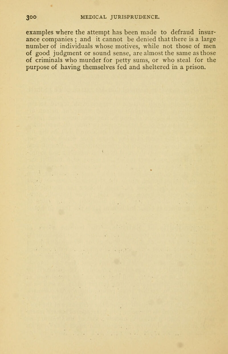 examples where the attempt has been made to defraud insur- ance companies ; and it cannot be denied that there is a large number of individuals whose motives, while not those of men of good judgment or sound sense, are almost the same as those of criminals who murder for petty sums, or who steal for the purpose of having themselves fed and sheltered in a prison.