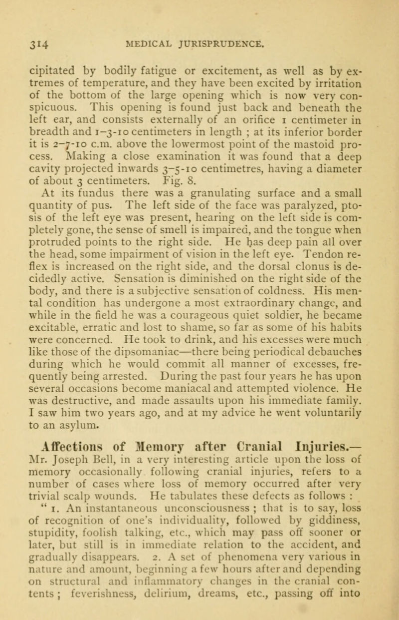 cipitated by bodily fatigue or excitement, as well as by ex- tremes of temperature, and they have been excited by irritation of the bottom of the large opening which is now very con- spicuous. This opening is found just back and beneath the left ear, and consists externally of an orifice i centimeter in breadth and 1-3-10 centimeters in length ; at its inferior border it is 2-7-10 cm. above the lowermost point of the mastoid pro- cess. Making a close examination it was found that a deep cavity projected inwards 3-5-10 centimetres, having a diameter of about 3 centimeters. Fig. 8. At its fundus there was a granulating surface and a small quantity of pus. The left side of the face was paralyzed, pto- sis of the left eye was present, hearing on the left side is com- pletely gone, the sense of smell is impaired, and the tongue when protruded points to the right side. He has deep pain all over the head, some impairment of vision in the left eye. Tendon re- flex is increased on the right side, and the dorsal clonus is de- cidedly active. Sensation is diminished on the right side of the body, and there is a subjective sensation of coldness. His men- tal condition has undergone a most extraordinary change, and while in the field he was a courageous quiet soldier, he became excitable, erratic and lost to shame, so far as some of his habits were concerned. He took to drink, and his excesses were much like those of the dipsomaniac—there being periodical debauches during which he would commit all manner of excesses, fre- quently being arrested. During the past four years he has upon several occasions become maniacal and attempted violence. He was destructive, and made assaults upon his immediate family. I saw him two years ago, and at my advice he went voluntarily to an asylum. Affections of Memory after Cranial Injuries.— Mr. Joseph Bell, in a very interesting article upon the loss of memory occasionally following cranial injuries, refers to a number of cases where loss of memory occurred after very trivial scalp wounds. He tabulates these defects as follows :  1. An instantaneous unconsciousness ; that is to say, loss of recognition of one's individuality, followed by giddiness, stupidity, foolish talking, etc., which may pass off sooner or later, but still is in immediate relation to the accident, and gradually disappears. 2. A set of phenomena very various in nature and amount, beginning a few hours after and depending on structural and inflammatory changes in the cranial con- tents ; feverishness, delirium, dreams, etc., passing off into