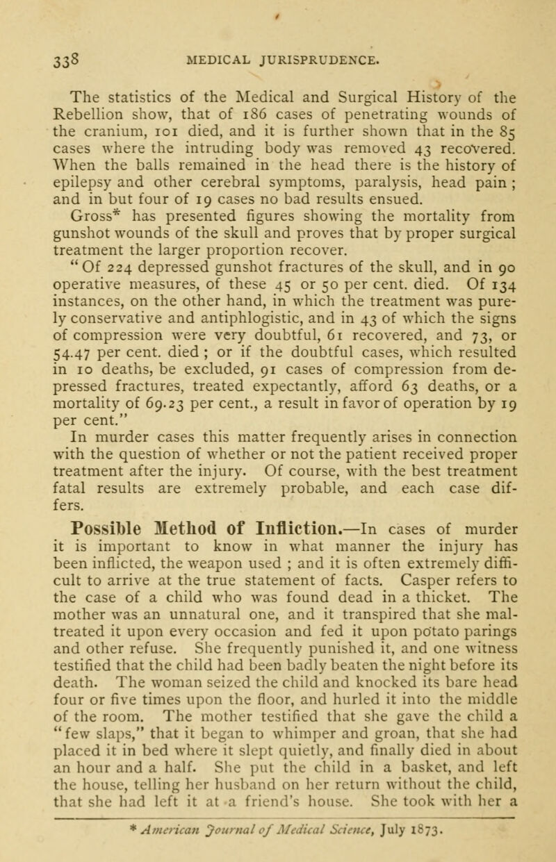 The statistics of the Medical and Surgical History of the Rebellion show, that of 186 cases of penetrating wounds of the cranium, 101 died, and it is further shown that in the 85 cases where the intruding body was removed 43 recovered. When the balls remained in the head there is the history of epilepsy and other cerebral symptoms, paralysis, head pain ; and in but four of 19 cases no bad results ensued. Gross* has presented figures showing the mortality from gunshot wounds of the skull and proves that by proper surgical treatment the larger proportion recover.  Of 224 depressed gunshot fractures of the skull, and in 90 operative measures, of these 45 or 50 per cent. died. Of 134 instances, on the other hand, in which the treatment was pure- ly conservative and antiphlogistic, and in 43 of which the signs of compression were very doubtful, 61 recovered, and 73, or 54.47 per cent, died ; or if the doubtful cases, which resulted in 10 deaths, be excluded, 91 cases of compression from de- pressed fractures, treated expectantly, afford 63 deaths, or a mortality of 69.23 per cent., a result in favor of operation by 19 per cent. In murder cases this matter frequently arises in connection with the question of whether or not the patient received proper treatment after the injury. Of course, with the best treatment fatal results are extremely probable, and each case dif- fers. Possible Method Of Infliction.—In cases of murder it is important to know in what manner the injury has been inflicted, the weapon used ; and it is often extremely diffi- cult to arrive at the true statement of facts. Casper refers to the case of a child who was found dead in a thicket. The mother was an unnatural one, and it transpired that she mal- treated it upon every occasion and fed it upon potato parings and other refuse. She frequently punished it, and one witness testified that the child had been badly beaten the night before its death. The woman seized the child and knocked its bare head four or five times upon the floor, and hurled it into the middle of the room. The mother testified that she gave the child a  few slaps, that it began to whimper and groan, that she had placed it in bed where it slept quietly, and finally died in about an hour and a half. She put the child in a basket, and left the house, telling her husband on her return without the child, that she had left it at a friend's house. She took with her a * American Journal of Medical Science, July 1873.