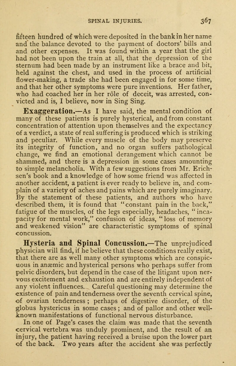 fifteen hundred of which were deposited in the bank in her name and the balance devoted to the payment of doctors' bills and and other expenses. It was found within a year that the girl had not been upon the train at all, that the depression of the sternum had been made by an instrument like a brace and bit, held against the chest, and used in the process of artificial flower-making, a trade she had been engaged in for some time, and that her other symptoms were pure inventions. Her father, who had coached her in her role of deceit, was arrested, con- victed and is, I believe, now in Sing Sing. Exaggeration.—As I have said, the mental condition of many of these patients is purely hysterical, and from constant concentration of attention upon themselves and the expectancy of a verdict, a state of real suffering is produced which is striking and peculiar. While every muscle of the body may preserve its integrity of function, and no organ suffers pathological change, we find an emotional derangement which cannot be shammed, and there is a depression in some cases amounting to simple melancholia. With a few suggestions from Mr. Erich- sen's book and a knowledge of how some friend was affected in another accident, a patient is ever ready to believe in, and com- plain of a variety of aches and pains which are purely imaginary. By the statement of these patients, and authors who have described them, it is found that constant pain in the back, fatigue of the muscles, of the legs especially, headaches,  inca- pacity for mental work, confusion of ideas,  loss of memory and weakened vision are characteristic symptoms of spinal concussion. Hysteria and Spinal Concussion.—The unprejudiced physician will find, if he believe that these conditions really exist, that there are as well many other symptoms which are conspic- uous in anaemic and hysterical persons who perhaps suffer from pelvic disorders, but depend in the case of the litigant upon ner- vous excitement and exhaustion and are entirely independent of any violent influences. . Careful questioning may determine the •existence of pain and tenderness over the seventh cervical spine, •of ovarian tenderness ; perhaps of digestive disorder, of the globus hystericus in some cases ; and of pallor and other well- known manifestations of functional nervous disturbance. In one of Page's cases the claim was made that the seventh cervical vertebra was unduly prominent, and the result of an injury, the patient having received a bruise upon the lower part of the back. Two years after the accident she was perfectly