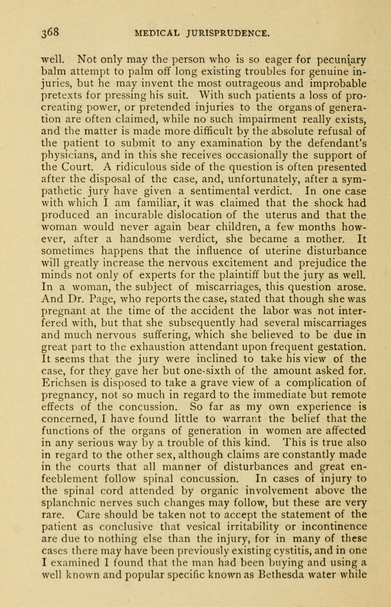 well. Not only may the person who is so eager for pecuniary balm attempt to palm off long existing troubles for genuine in- juries, but he may invent the most outrageous and improbable pretexts for pressing his suit. With such patients a loss of pro- creating power, or pretended injuries to the organs of genera- tion are often claimed, while no such impairment really exists, and the matter is made more difficult by the absolute refusal of the patient to submit to any examination by the defendant's physicians, and in this she receives occasionally the support of the Court. A ridiculous side of the question is often presented after the disposal of the case, and, unfortunately, after a sym- pathetic jury have given a sentimental verdict. In one case with which I am familiar, it was claimed that the shock had produced an incurable dislocation of the uterus and that the woman would never again bear children, a few months how- ever, after a handsome verdict, she became a mother. It sometimes happens that the influence of uterine disturbance will greatly increase the nervous excitement and prejudice the minds not only of experts for the plaintiff but the jury as well. In a woman, the subject of miscarriages, this question arose. And Dr. Page, who reports the case, stated that though she was pregnant at the time of the accident the labor was not inter- fered with, but that she subsequently had several miscarriages and much nervous suffering, which she believed to be due in great part to the exhaustion attendant upon frequent gestation. It seems that the jury were inclined to take his view of the case, for they gave her but one-sixth of the amount asked for. Erichsen is disposed to take a grave view of a complication of pregnancy, not so much in regard to the immediate but remote effects of the concussion. So far as my own experience is concerned, I have found little to warrant the belief that the functions of the organs of generation in women are affected in any serious way by a trouble of this kind. This is true also in regard to the other sex, although claims are constantly made in the courts that all manner of disturbances and great en- feeblement follow spinal concussion. In cases of injury to the spinal cord attended by organic involvement above the splanchnic nerves such changes may follow, but these are very rare. Care should be taken not to accept the statement of the patient as conclusive that vesical irritability or incontinence are due to nothing else than the injury, for in many of these cases there may have been previously existing cystitis, and in one I examined I found that the man had been buying and using a well known and popular specific known as Bethesda water while