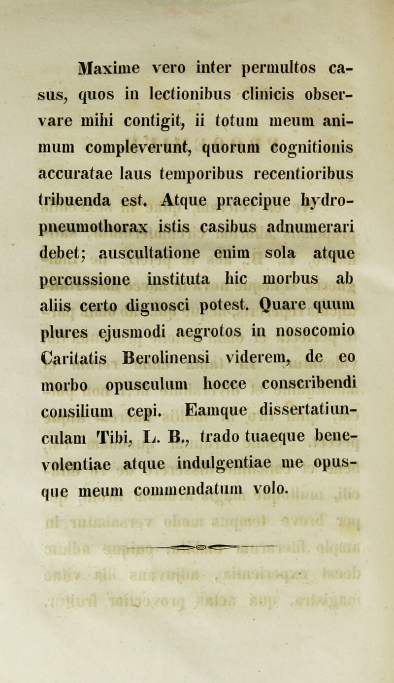 Maxime vero inter pernmltos ca- sus, quos in lectionibus clinicis obser- vare mihi contigit, ii totum meum ani- mum compleverunt, quorum cognitionis accuratae laus temporibus recentioribus tribuenda est. Atque praecipue kydro- pneumothorax istis casibus adnumerari debet; auscultalione enim sola atque percussione instituta hic morbus ab aliis certo dignosci potest. Quare quum plures ejusmodi aegrotos in nosocomio Caritatis Berolinensi viderein, de eo morbo opusculum hocce conscribendi consilium cepi. Eamque dissertatiun- culam Tibi, L. B., trado tuaeque bene- volentiae atque indulgentiae me opus- que meum commendatum volo.