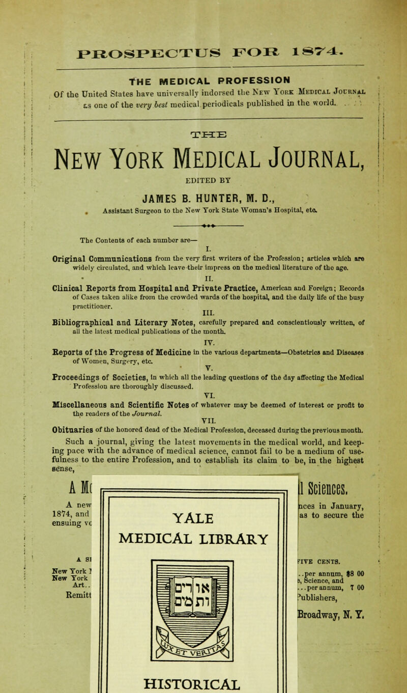 PROSPECTUS FOB 1874. THE MEDICAL PROFESSION Of the United States have universally indorsed the New York Medical Jocrn* as one of the very best medical periodicals published in the world. TJFIE New York Medical Journal, EDITED BY JAMES B. HUNTER, M. D., . Assistant Surgeon to the New York State Woman's Hospital, etc The Contents of each number are— I. Original Communications from the very first writers of the Profession; articles which are widely circulated, and which leave their impress on the medical literature of tho age. II. Clinical Reports from Hospital and Private Practice, American and Foreign; Records of Cases taken alike from the crowded wards of the hospital, and the daily life of the busy practitioner. III. Bibliographical and Literary Notes, carefully prepared and conscientiously written, of all the latest medical publications of the month. IY. Reports of the Progress of Medicine in the various departments—Obstetrics and Diseases of Women, Surgery, etc. V. Proceedings of Societies, In which all the leading questions of the day affecting the Medical Profession are thoroughly discussed. VI. Miscellaneous and Scientific Notes of whatever may be deemed of interest or profit to the readers of the Journal. VIZ Obituaries of the honored dead of the Medical Profession, deceased during the previous month. Such a journal, giving the latest movements in the medical world, and keep- ing pace with the advance of medical science, cannot fail to be a medium of use- fulness to the entire Profession, and to establish its claim to be, in the highest Aft A new 1874, and ensuing vc New York I Now York Art.. Remitt YALE MEDICAL LIBRARY HISTORICAL 1 Sciences. aces in January, as to secure the FIVE CENTS. ..per annum, $8 00 s, Science, and ...perannum, T 00 Publishers, Broadway, N, T.