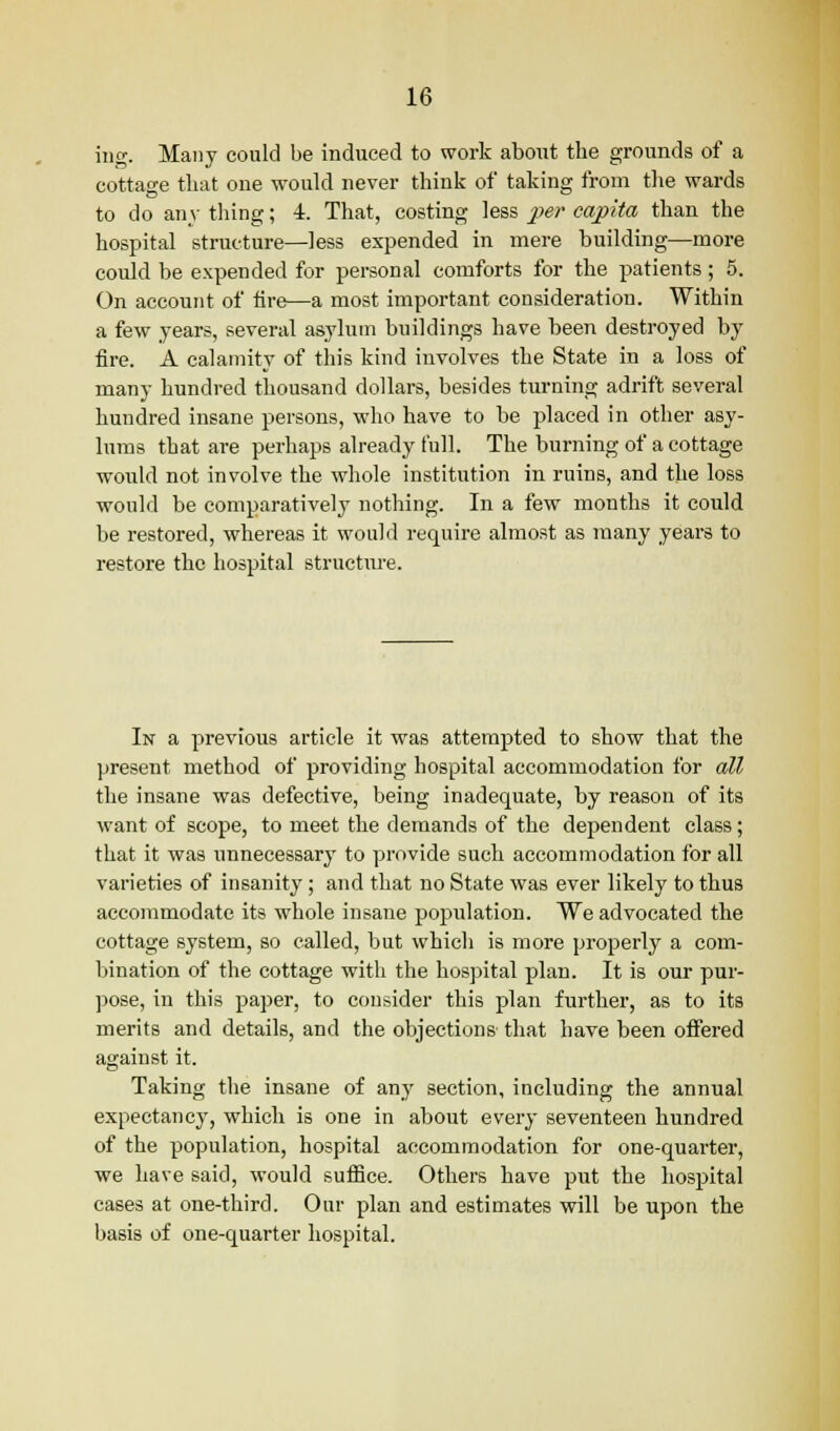 ing. Many could be induced to work about the grounds of a cottage that one would never think of taking from the wards to do any thing; 4. That, costing less per capita than the hospital structure—less expended in mere building—more could be expended for personal comforts for the patients; 5. On account of fire—a most important consideration. Within a few years, several asylum buildings have been destroyed by fire. A calamity of this kind involves the State in a loss of many hundred thousand dollars, besides turning adrift several hundred insane persons, who have to be placed in other asy- lums that are perhaps already full. The burning of a cottage would not involve the whole institution in ruins, and the loss would be comparatively nothing. In a few months it could be restored, whereas it would require almost as many years to restore the hospital structure. In a previous article it was attempted to show that the present method of providing hospital accommodation for all the insane was defective, being inadequate, by reason of its want of scope, to meet the demands of the dependent class; that it was unnecessary to provide such accommodation for all varieties of insanity; and that no State was ever likely to thus accommodate its whole insane population. We advocated the cottage system, so called, but which is more properly a com- bination of the cottage with the hospital plan. It is our pur- pose, in this paper, to consider this plan further, as to its merits and details, and the objections that have been offered against it. Taking the insane of any section, including the annual expectancy, which is one in about every seventeen hundred of the population, hospital accommodation for one-quarter, we have said, would suffice. Others have put the hospital cases at one-third. Our plan and estimates will be upon the basis of one-quarter hospital.