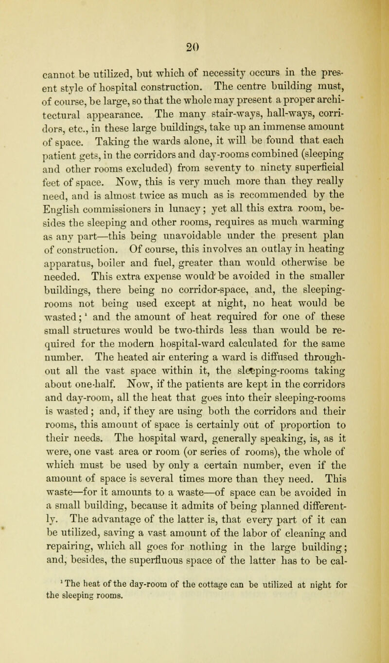 cannot be utilized, but which of necessity occurs in the pres- ent style of hospital construction. The centre building must, of course, be large, so that the whole may present a proper archi- tectural appearance. The many stair-ways, hall-ways, corri- dors, etc., in these large buildings, take up an immense amount of space. Taking the wards alone, it will be found that each patient gets, in the corridors and day-rooms combined (sleeping and other rooms excluded) from seventy to ninety superficial feet of space. Now, this is very much more than they really need, and is almost twice as much as is recommended by the English commissioners in lunacy; yet all this extra room, be- sides the sleeping and other rooms, requires as much warming as any part—this being unavoidable under the present plan of construction. Of course, this involves an outlay in heating apparatus, boiler and fuel, greater than would otherwise be needed. This extra expense would'be avoided in the smaller buildings, there being no corridor-space, and, the sleeping- rooms not being used except at night, no heat would be wasted;' and the amount of heat required for one of these small structures would be two-thirds less than would be re- quired for the modern hospital-ward calculated for the same number. The heated air entering a ward is diffused through- out all the vast space within it, the slefcping-rooms taking about one-half. Now, if the patients are kept in the corridors and day-room, all the heat that goes into their sleeping-rooms is wasted; and, if they are using both the corridors and their rooms, this amount of space is certainly out of proportion to their needs. The hospital ward, generally speaking, is, as it were, one vast area or room (or series of rooms), the whole of which must be used by only a certain number, even if the amount of space is several times more than they need. This waste—for it amounts to a waste—of space can be avoided in a small building, because it admits of being planned different- ly. The advantage of the latter is, that every part of it can be utilized, saving a vast amount of the labor of cleaning and repairing, which all goes for nothing in the large building; and, besides, the superfluous space of the latter has to be cal- 'The heat of the day-room of the cottage can be utilized at night for the sleeping rooms.
