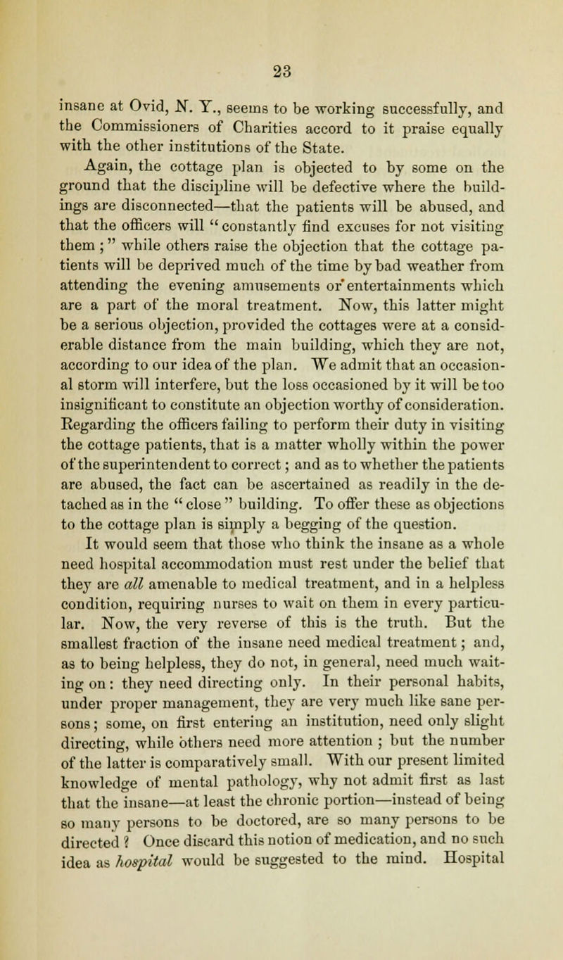 insane at Ovid, N. T., seems to be working successfully, and the Commissioners of Charities accord to it praise equally with the other institutions of the State. Again, the cottage plan is objected to by some on the ground that the discipline will be defective where tbe build- ings are disconnected—that the patients will be abused, and that the officers will constantly find excuses for not visiting them ; while others raise the objection that the cottage pa- tients will be deprived much of the time by bad weather from attending the evening amusements or entertainments which are a part of the moral treatment. Now, this latter might be a serious objection, provided the cottages were at a consid- erable distance from the main building, which they are not, according to our idea of the plan. We admit that an occasion- al storm will interfere, but the loss occasioned by it will be too insignificant to constitute an objection worthy of consideration. Regarding tbe officers failing to perform their duty in visiting the cottage patients, that is a matter wholly within the power of the superintendent to correct; and as to whether tbe patients are abused, the fact can be ascertained as readily in the de- tached as in the  close  building. To offer these as objections to the cottage plan is simply a begging of the question. It would seem that those who think the insane as a whole need hospital accommodation must rest under the belief that they are all amenable to medical treatment, and in a helpless condition, requiring nurses to wait on them in every particu- lar. Now, the very reverse of this is the truth. But the smallest fraction of the insane need medical treatment; and, as to being helpless, they do not, in general, need much wait- ing on: they need directing only. In their personal habits, under proper management, they are very much like sane per- sons ; some, on first entering an institution, need only slight directing, while others need more attention ; but the number of the latter is comparatively small. With our present limited knowledge of mental pathology, wby not admit first as last that the insane—at least the chronic portion—instead of being so many persons to be doctored, are so many persons to be directed ? Once discard this notion of medication, and no such idea as hospital would be suggested to the mind. Hospital